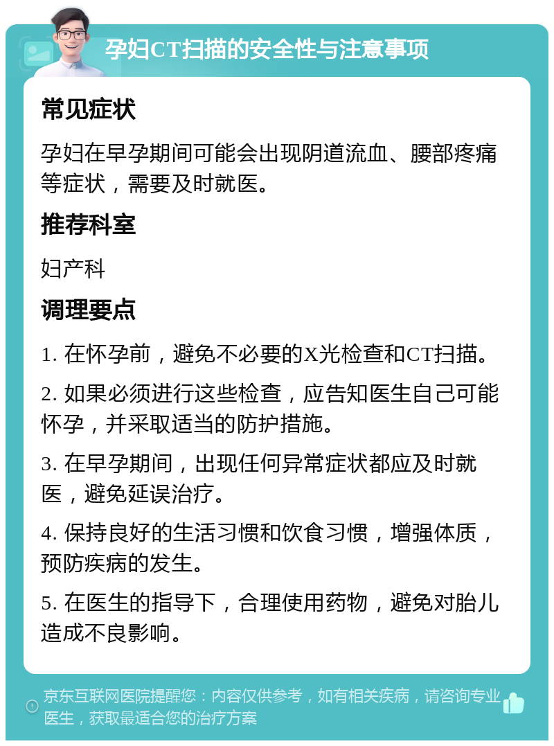 孕妇CT扫描的安全性与注意事项 常见症状 孕妇在早孕期间可能会出现阴道流血、腰部疼痛等症状，需要及时就医。 推荐科室 妇产科 调理要点 1. 在怀孕前，避免不必要的X光检查和CT扫描。 2. 如果必须进行这些检查，应告知医生自己可能怀孕，并采取适当的防护措施。 3. 在早孕期间，出现任何异常症状都应及时就医，避免延误治疗。 4. 保持良好的生活习惯和饮食习惯，增强体质，预防疾病的发生。 5. 在医生的指导下，合理使用药物，避免对胎儿造成不良影响。