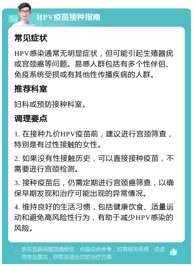 HPV疫苗接种指南 常见症状 HPV感染通常无明显症状，但可能引起生殖器疣或宫颈癌等问题。易感人群包括有多个性伴侣、免疫系统受损或有其他性传播疾病的人群。 推荐科室 妇科或预防接种科室。 调理要点 1. 在接种九价HPV疫苗前，建议进行宫颈筛查，特别是有过性接触的女性。 2. 如果没有性接触历史，可以直接接种疫苗，不需要进行宫颈检测。 3. 接种疫苗后，仍需定期进行宫颈癌筛查，以确保早期发现和治疗可能出现的异常情况。 4. 维持良好的生活习惯，包括健康饮食、适量运动和避免高风险性行为，有助于减少HPV感染的风险。