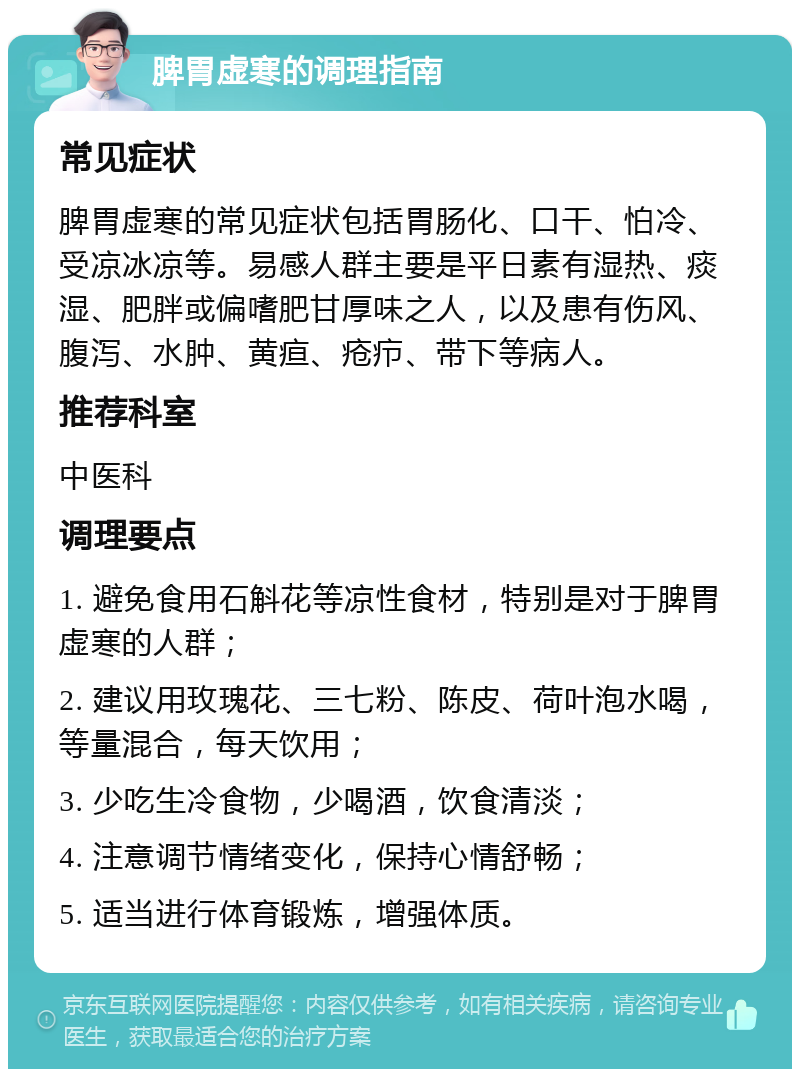 脾胃虚寒的调理指南 常见症状 脾胃虚寒的常见症状包括胃肠化、口干、怕冷、受凉冰凉等。易感人群主要是平日素有湿热、痰湿、肥胖或偏嗜肥甘厚味之人，以及患有伤风、腹泻、水肿、黄疸、疮疖、带下等病人。 推荐科室 中医科 调理要点 1. 避免食用石斛花等凉性食材，特别是对于脾胃虚寒的人群； 2. 建议用玫瑰花、三七粉、陈皮、荷叶泡水喝，等量混合，每天饮用； 3. 少吃生冷食物，少喝酒，饮食清淡； 4. 注意调节情绪变化，保持心情舒畅； 5. 适当进行体育锻炼，增强体质。