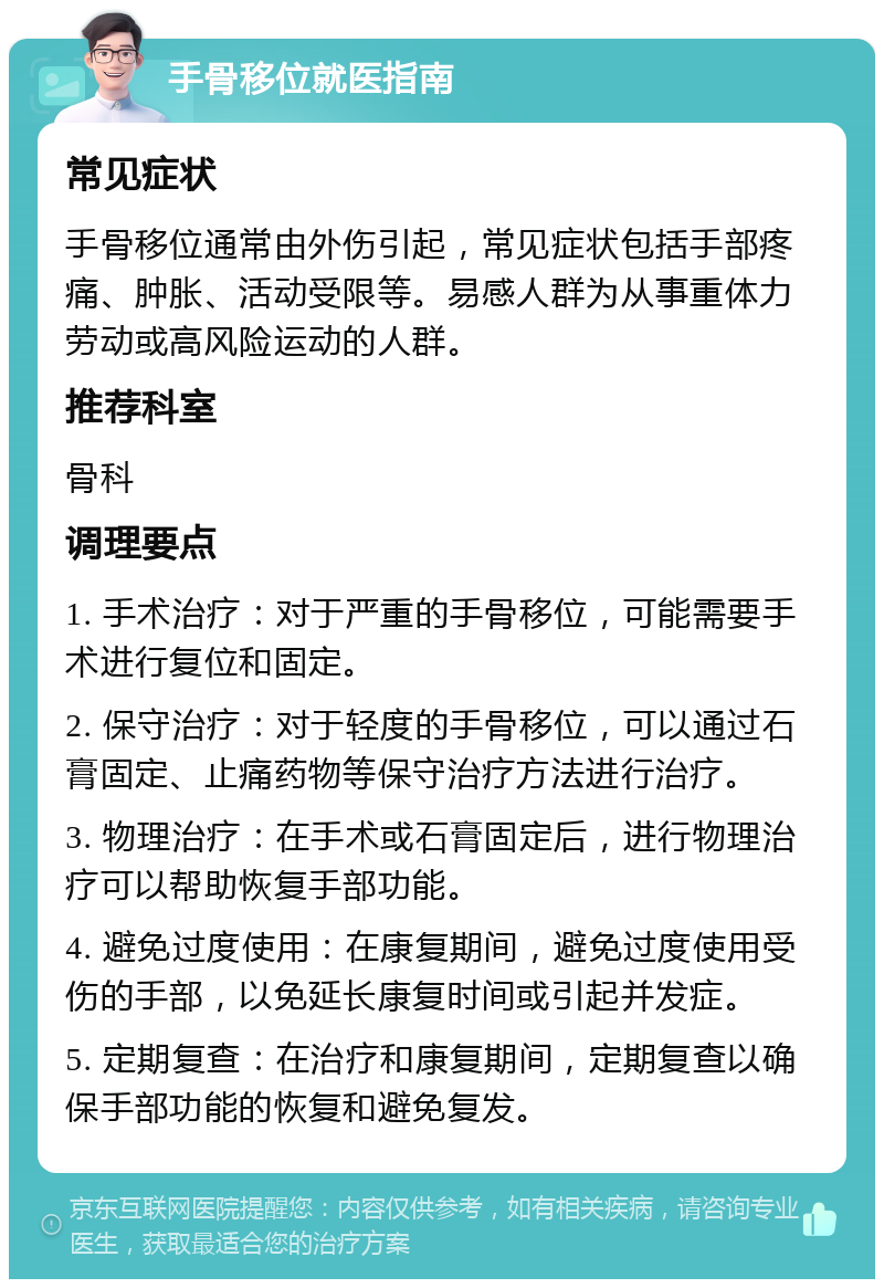 手骨移位就医指南 常见症状 手骨移位通常由外伤引起，常见症状包括手部疼痛、肿胀、活动受限等。易感人群为从事重体力劳动或高风险运动的人群。 推荐科室 骨科 调理要点 1. 手术治疗：对于严重的手骨移位，可能需要手术进行复位和固定。 2. 保守治疗：对于轻度的手骨移位，可以通过石膏固定、止痛药物等保守治疗方法进行治疗。 3. 物理治疗：在手术或石膏固定后，进行物理治疗可以帮助恢复手部功能。 4. 避免过度使用：在康复期间，避免过度使用受伤的手部，以免延长康复时间或引起并发症。 5. 定期复查：在治疗和康复期间，定期复查以确保手部功能的恢复和避免复发。