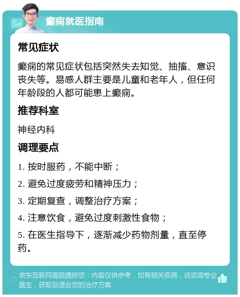 癫痫就医指南 常见症状 癫痫的常见症状包括突然失去知觉、抽搐、意识丧失等。易感人群主要是儿童和老年人，但任何年龄段的人都可能患上癫痫。 推荐科室 神经内科 调理要点 1. 按时服药，不能中断； 2. 避免过度疲劳和精神压力； 3. 定期复查，调整治疗方案； 4. 注意饮食，避免过度刺激性食物； 5. 在医生指导下，逐渐减少药物剂量，直至停药。