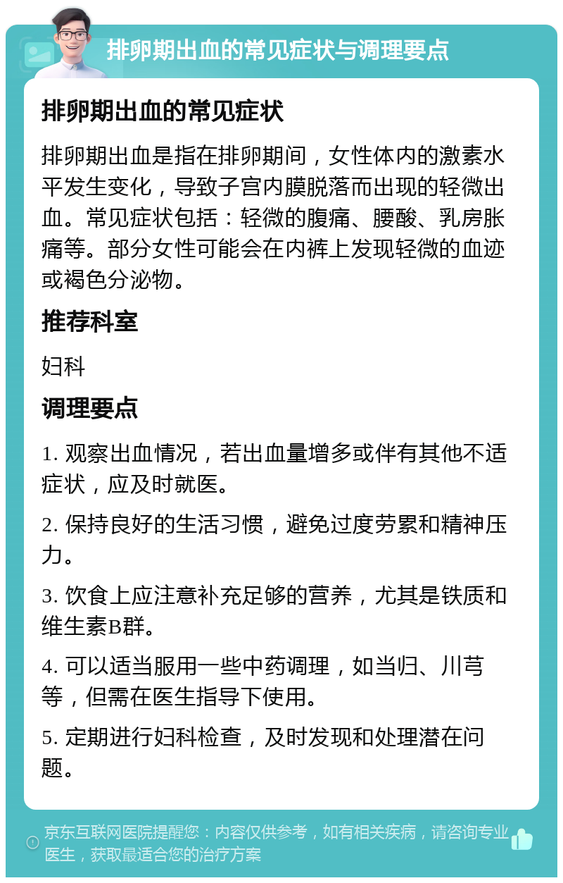 排卵期出血的常见症状与调理要点 排卵期出血的常见症状 排卵期出血是指在排卵期间，女性体内的激素水平发生变化，导致子宫内膜脱落而出现的轻微出血。常见症状包括：轻微的腹痛、腰酸、乳房胀痛等。部分女性可能会在内裤上发现轻微的血迹或褐色分泌物。 推荐科室 妇科 调理要点 1. 观察出血情况，若出血量增多或伴有其他不适症状，应及时就医。 2. 保持良好的生活习惯，避免过度劳累和精神压力。 3. 饮食上应注意补充足够的营养，尤其是铁质和维生素B群。 4. 可以适当服用一些中药调理，如当归、川芎等，但需在医生指导下使用。 5. 定期进行妇科检查，及时发现和处理潜在问题。