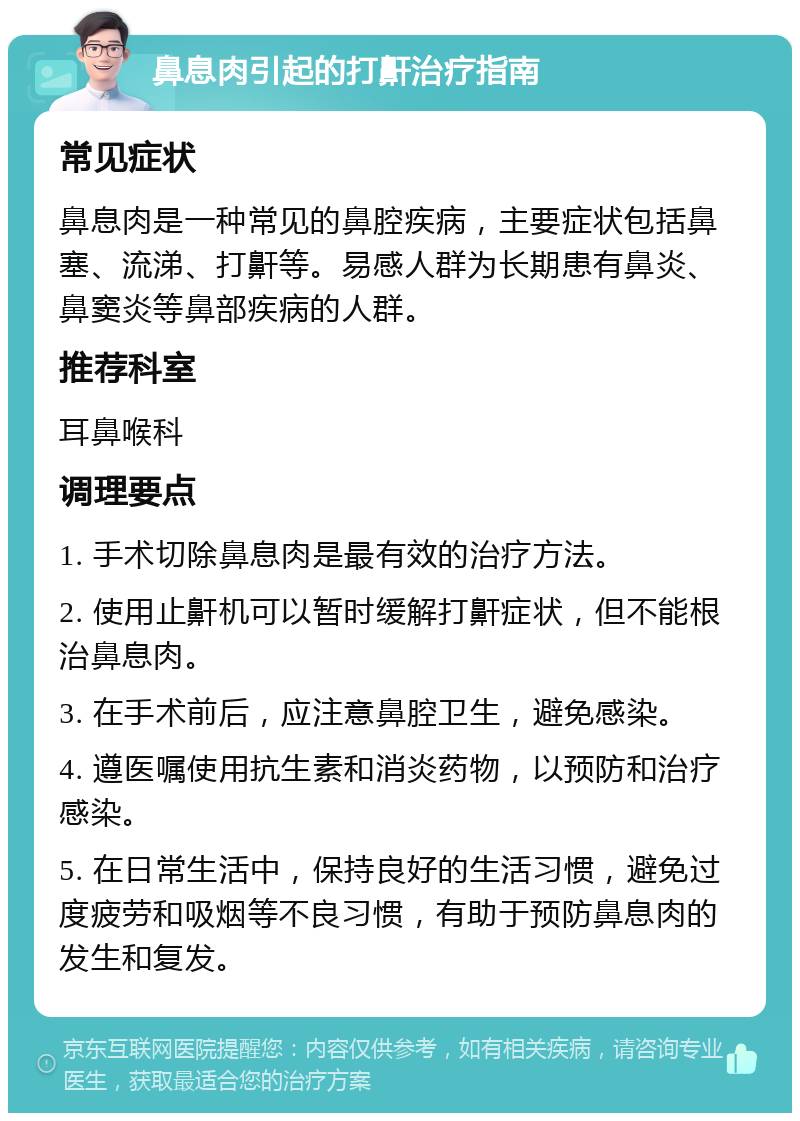 鼻息肉引起的打鼾治疗指南 常见症状 鼻息肉是一种常见的鼻腔疾病，主要症状包括鼻塞、流涕、打鼾等。易感人群为长期患有鼻炎、鼻窦炎等鼻部疾病的人群。 推荐科室 耳鼻喉科 调理要点 1. 手术切除鼻息肉是最有效的治疗方法。 2. 使用止鼾机可以暂时缓解打鼾症状，但不能根治鼻息肉。 3. 在手术前后，应注意鼻腔卫生，避免感染。 4. 遵医嘱使用抗生素和消炎药物，以预防和治疗感染。 5. 在日常生活中，保持良好的生活习惯，避免过度疲劳和吸烟等不良习惯，有助于预防鼻息肉的发生和复发。