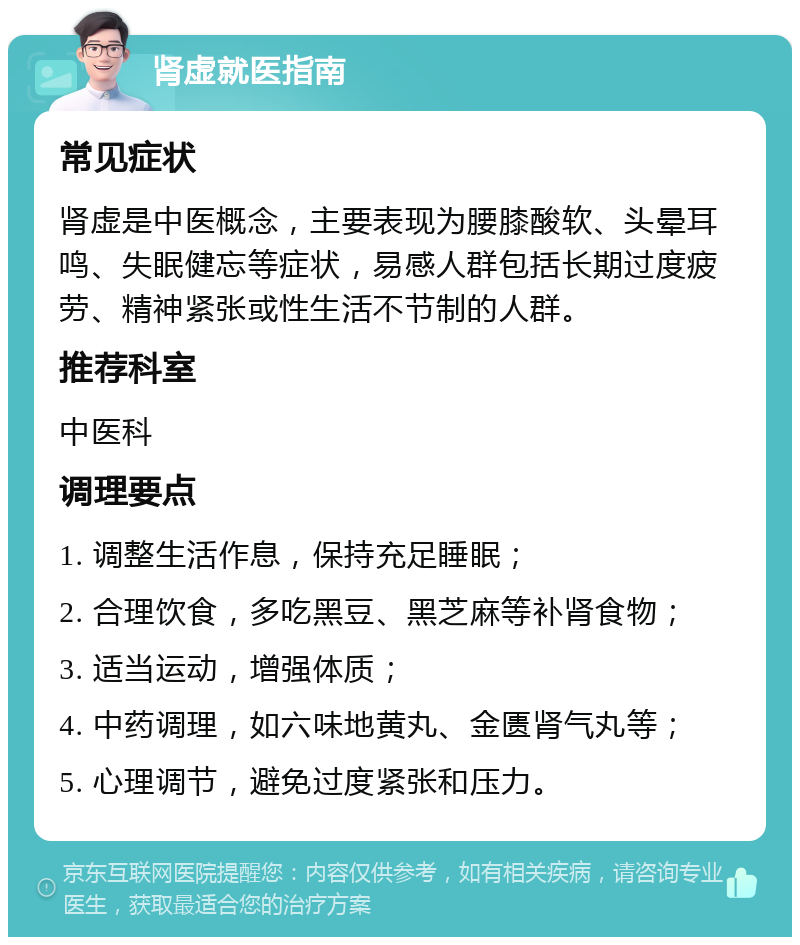 肾虚就医指南 常见症状 肾虚是中医概念，主要表现为腰膝酸软、头晕耳鸣、失眠健忘等症状，易感人群包括长期过度疲劳、精神紧张或性生活不节制的人群。 推荐科室 中医科 调理要点 1. 调整生活作息，保持充足睡眠； 2. 合理饮食，多吃黑豆、黑芝麻等补肾食物； 3. 适当运动，增强体质； 4. 中药调理，如六味地黄丸、金匮肾气丸等； 5. 心理调节，避免过度紧张和压力。