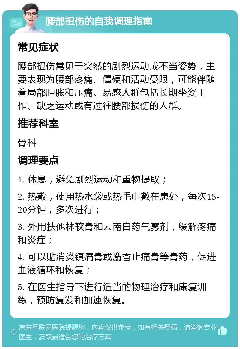 腰部扭伤的自我调理指南 常见症状 腰部扭伤常见于突然的剧烈运动或不当姿势，主要表现为腰部疼痛、僵硬和活动受限，可能伴随着局部肿胀和压痛。易感人群包括长期坐姿工作、缺乏运动或有过往腰部损伤的人群。 推荐科室 骨科 调理要点 1. 休息，避免剧烈运动和重物提取； 2. 热敷，使用热水袋或热毛巾敷在患处，每次15-20分钟，多次进行； 3. 外用扶他林软膏和云南白药气雾剂，缓解疼痛和炎症； 4. 可以贴消炎镇痛膏或麝香止痛膏等膏药，促进血液循环和恢复； 5. 在医生指导下进行适当的物理治疗和康复训练，预防复发和加速恢复。