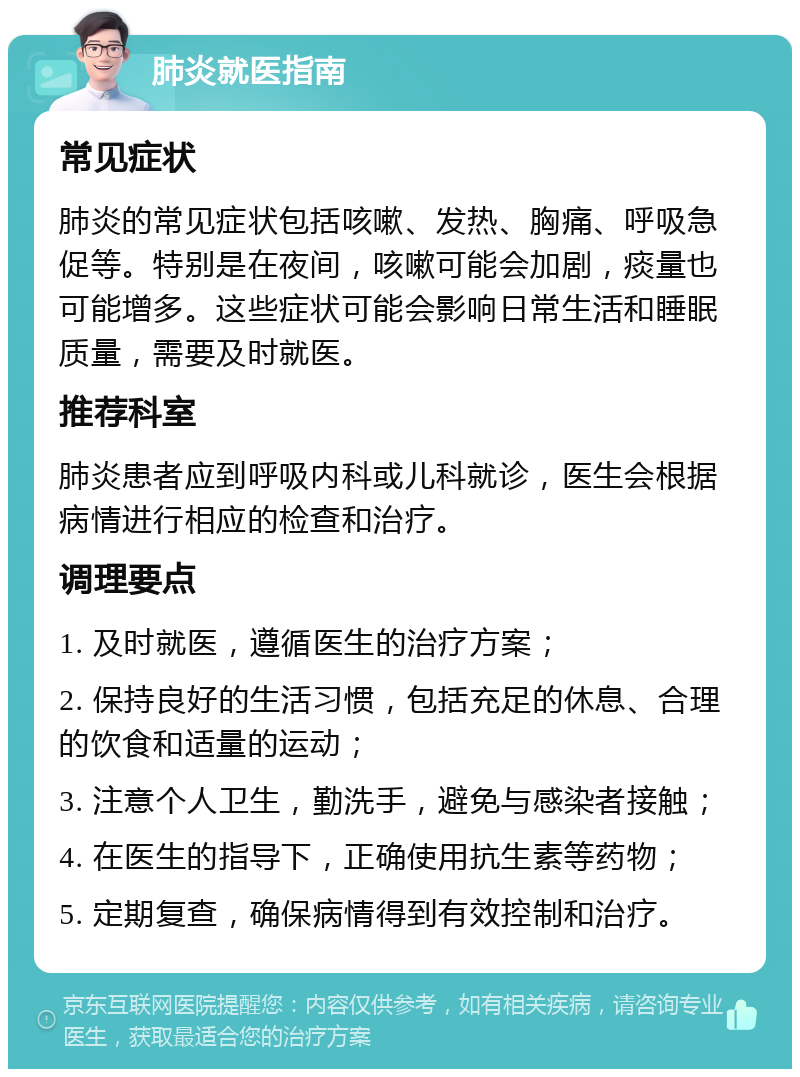 肺炎就医指南 常见症状 肺炎的常见症状包括咳嗽、发热、胸痛、呼吸急促等。特别是在夜间，咳嗽可能会加剧，痰量也可能增多。这些症状可能会影响日常生活和睡眠质量，需要及时就医。 推荐科室 肺炎患者应到呼吸内科或儿科就诊，医生会根据病情进行相应的检查和治疗。 调理要点 1. 及时就医，遵循医生的治疗方案； 2. 保持良好的生活习惯，包括充足的休息、合理的饮食和适量的运动； 3. 注意个人卫生，勤洗手，避免与感染者接触； 4. 在医生的指导下，正确使用抗生素等药物； 5. 定期复查，确保病情得到有效控制和治疗。