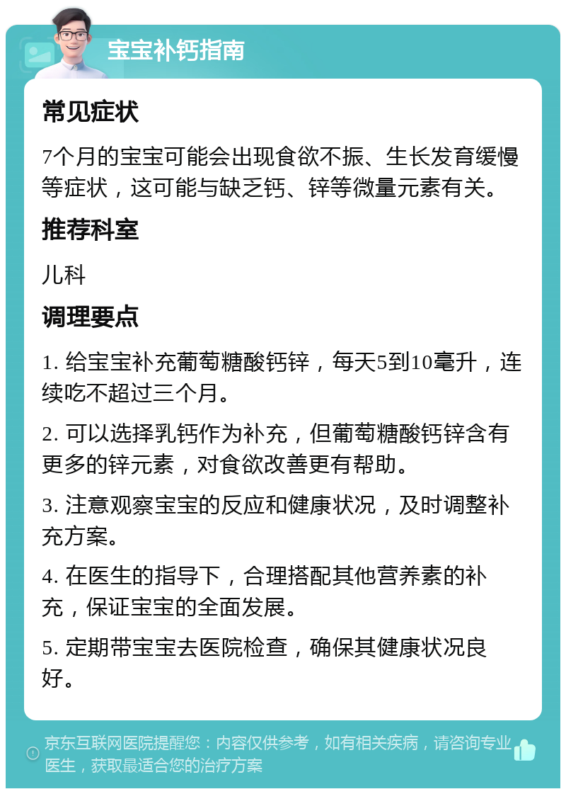 宝宝补钙指南 常见症状 7个月的宝宝可能会出现食欲不振、生长发育缓慢等症状，这可能与缺乏钙、锌等微量元素有关。 推荐科室 儿科 调理要点 1. 给宝宝补充葡萄糖酸钙锌，每天5到10毫升，连续吃不超过三个月。 2. 可以选择乳钙作为补充，但葡萄糖酸钙锌含有更多的锌元素，对食欲改善更有帮助。 3. 注意观察宝宝的反应和健康状况，及时调整补充方案。 4. 在医生的指导下，合理搭配其他营养素的补充，保证宝宝的全面发展。 5. 定期带宝宝去医院检查，确保其健康状况良好。