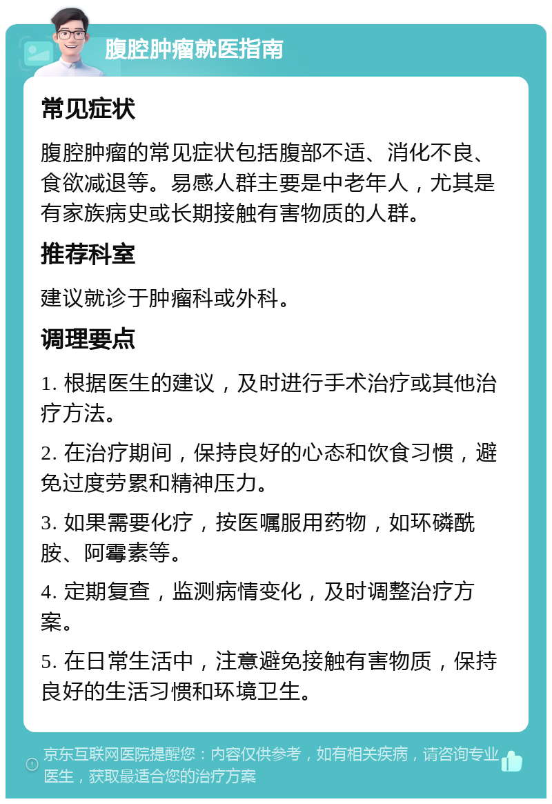 腹腔肿瘤就医指南 常见症状 腹腔肿瘤的常见症状包括腹部不适、消化不良、食欲减退等。易感人群主要是中老年人，尤其是有家族病史或长期接触有害物质的人群。 推荐科室 建议就诊于肿瘤科或外科。 调理要点 1. 根据医生的建议，及时进行手术治疗或其他治疗方法。 2. 在治疗期间，保持良好的心态和饮食习惯，避免过度劳累和精神压力。 3. 如果需要化疗，按医嘱服用药物，如环磷酰胺、阿霉素等。 4. 定期复查，监测病情变化，及时调整治疗方案。 5. 在日常生活中，注意避免接触有害物质，保持良好的生活习惯和环境卫生。