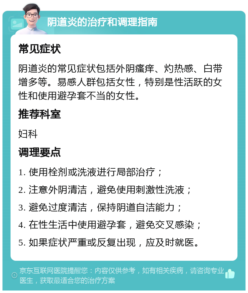 阴道炎的治疗和调理指南 常见症状 阴道炎的常见症状包括外阴瘙痒、灼热感、白带增多等。易感人群包括女性，特别是性活跃的女性和使用避孕套不当的女性。 推荐科室 妇科 调理要点 1. 使用栓剂或洗液进行局部治疗； 2. 注意外阴清洁，避免使用刺激性洗液； 3. 避免过度清洁，保持阴道自洁能力； 4. 在性生活中使用避孕套，避免交叉感染； 5. 如果症状严重或反复出现，应及时就医。