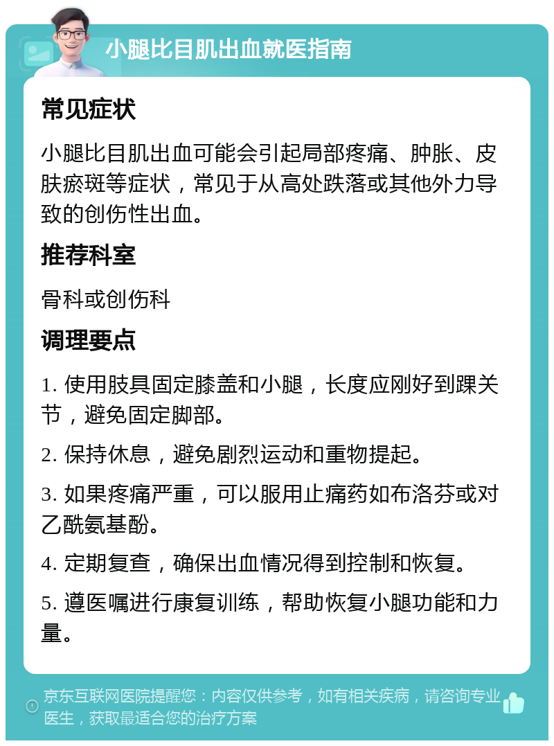 小腿比目肌出血就医指南 常见症状 小腿比目肌出血可能会引起局部疼痛、肿胀、皮肤瘀斑等症状，常见于从高处跌落或其他外力导致的创伤性出血。 推荐科室 骨科或创伤科 调理要点 1. 使用肢具固定膝盖和小腿，长度应刚好到踝关节，避免固定脚部。 2. 保持休息，避免剧烈运动和重物提起。 3. 如果疼痛严重，可以服用止痛药如布洛芬或对乙酰氨基酚。 4. 定期复查，确保出血情况得到控制和恢复。 5. 遵医嘱进行康复训练，帮助恢复小腿功能和力量。