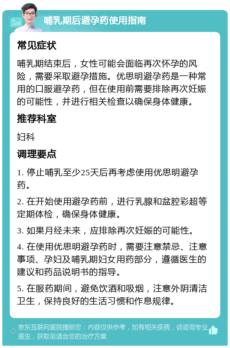 哺乳期后避孕药使用指南 常见症状 哺乳期结束后，女性可能会面临再次怀孕的风险，需要采取避孕措施。优思明避孕药是一种常用的口服避孕药，但在使用前需要排除再次妊娠的可能性，并进行相关检查以确保身体健康。 推荐科室 妇科 调理要点 1. 停止哺乳至少25天后再考虑使用优思明避孕药。 2. 在开始使用避孕药前，进行乳腺和盆腔彩超等定期体检，确保身体健康。 3. 如果月经未来，应排除再次妊娠的可能性。 4. 在使用优思明避孕药时，需要注意禁忌、注意事项、孕妇及哺乳期妇女用药部分，遵循医生的建议和药品说明书的指导。 5. 在服药期间，避免饮酒和吸烟，注意外阴清洁卫生，保持良好的生活习惯和作息规律。