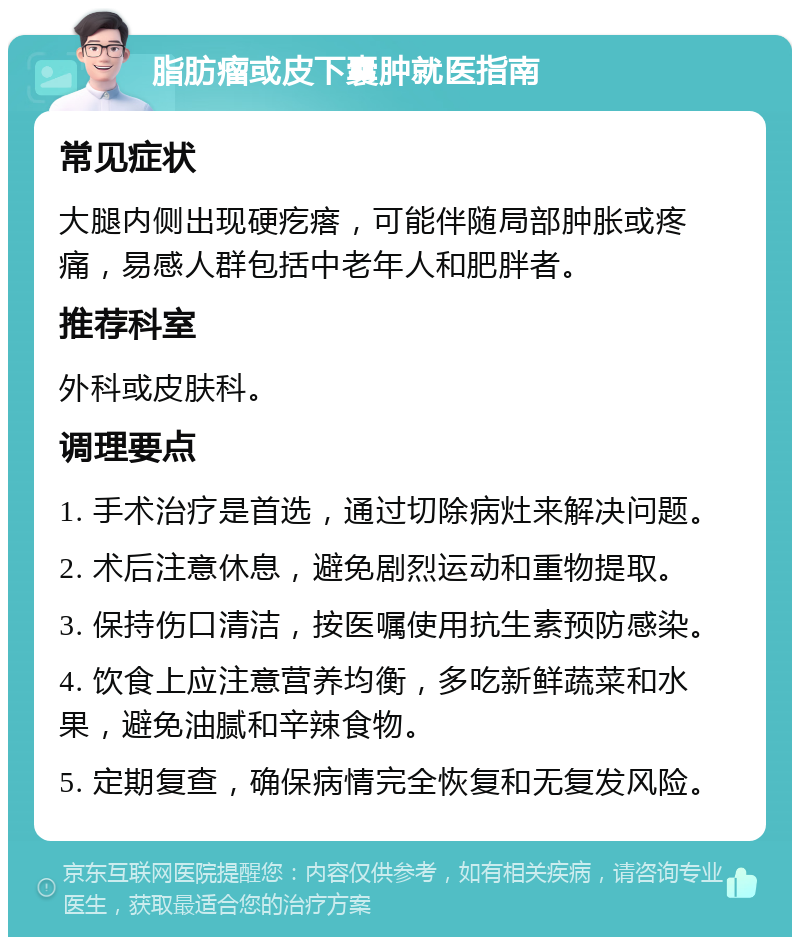 脂肪瘤或皮下囊肿就医指南 常见症状 大腿内侧出现硬疙瘩，可能伴随局部肿胀或疼痛，易感人群包括中老年人和肥胖者。 推荐科室 外科或皮肤科。 调理要点 1. 手术治疗是首选，通过切除病灶来解决问题。 2. 术后注意休息，避免剧烈运动和重物提取。 3. 保持伤口清洁，按医嘱使用抗生素预防感染。 4. 饮食上应注意营养均衡，多吃新鲜蔬菜和水果，避免油腻和辛辣食物。 5. 定期复查，确保病情完全恢复和无复发风险。