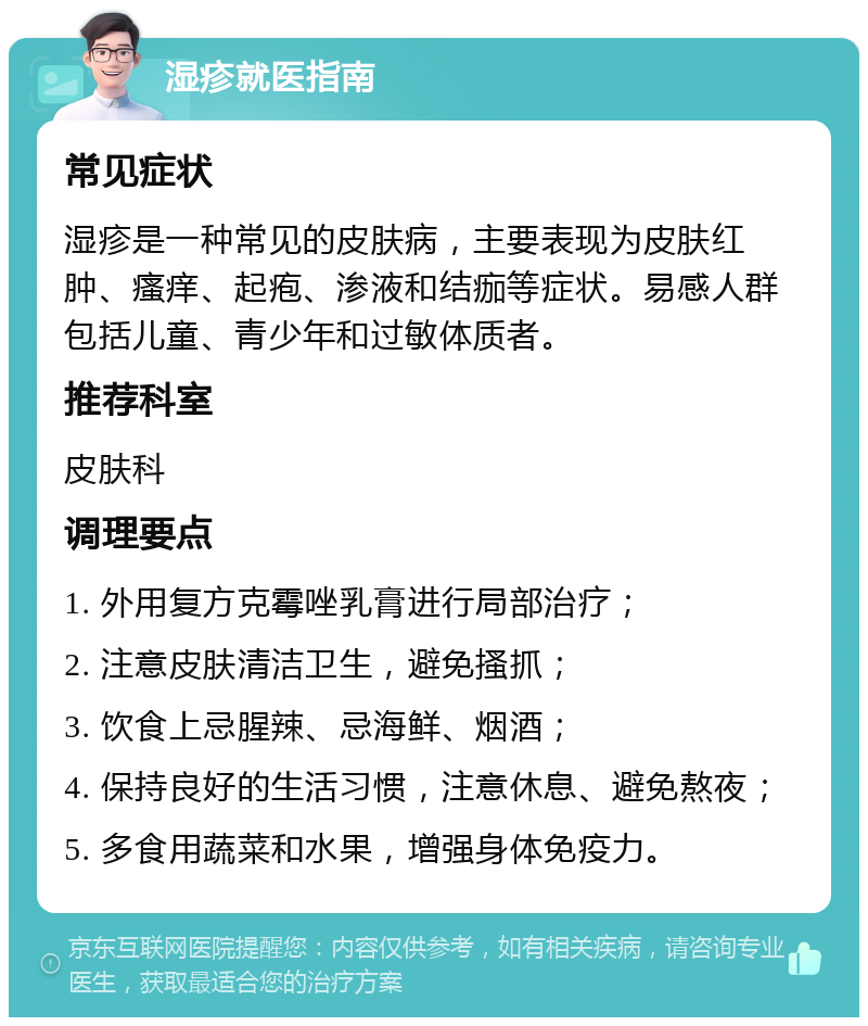 湿疹就医指南 常见症状 湿疹是一种常见的皮肤病，主要表现为皮肤红肿、瘙痒、起疱、渗液和结痂等症状。易感人群包括儿童、青少年和过敏体质者。 推荐科室 皮肤科 调理要点 1. 外用复方克霉唑乳膏进行局部治疗； 2. 注意皮肤清洁卫生，避免搔抓； 3. 饮食上忌腥辣、忌海鲜、烟酒； 4. 保持良好的生活习惯，注意休息、避免熬夜； 5. 多食用蔬菜和水果，增强身体免疫力。