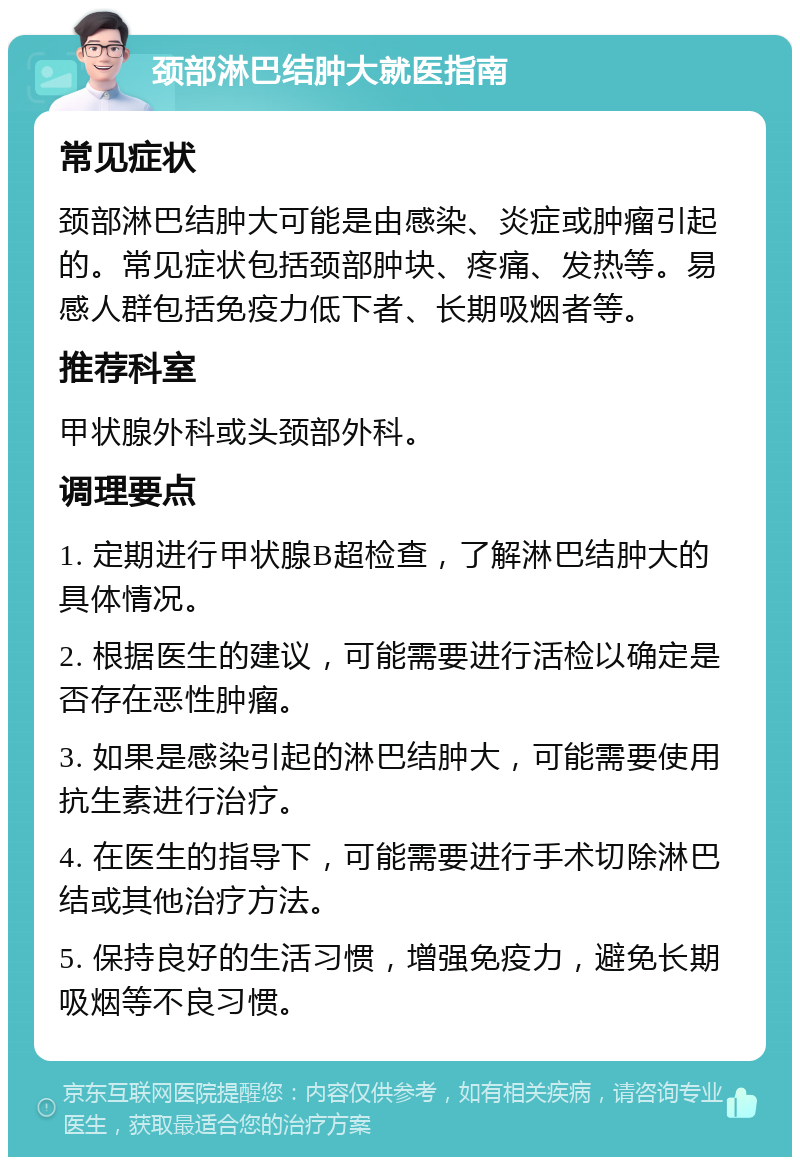 颈部淋巴结肿大就医指南 常见症状 颈部淋巴结肿大可能是由感染、炎症或肿瘤引起的。常见症状包括颈部肿块、疼痛、发热等。易感人群包括免疫力低下者、长期吸烟者等。 推荐科室 甲状腺外科或头颈部外科。 调理要点 1. 定期进行甲状腺B超检查，了解淋巴结肿大的具体情况。 2. 根据医生的建议，可能需要进行活检以确定是否存在恶性肿瘤。 3. 如果是感染引起的淋巴结肿大，可能需要使用抗生素进行治疗。 4. 在医生的指导下，可能需要进行手术切除淋巴结或其他治疗方法。 5. 保持良好的生活习惯，增强免疫力，避免长期吸烟等不良习惯。