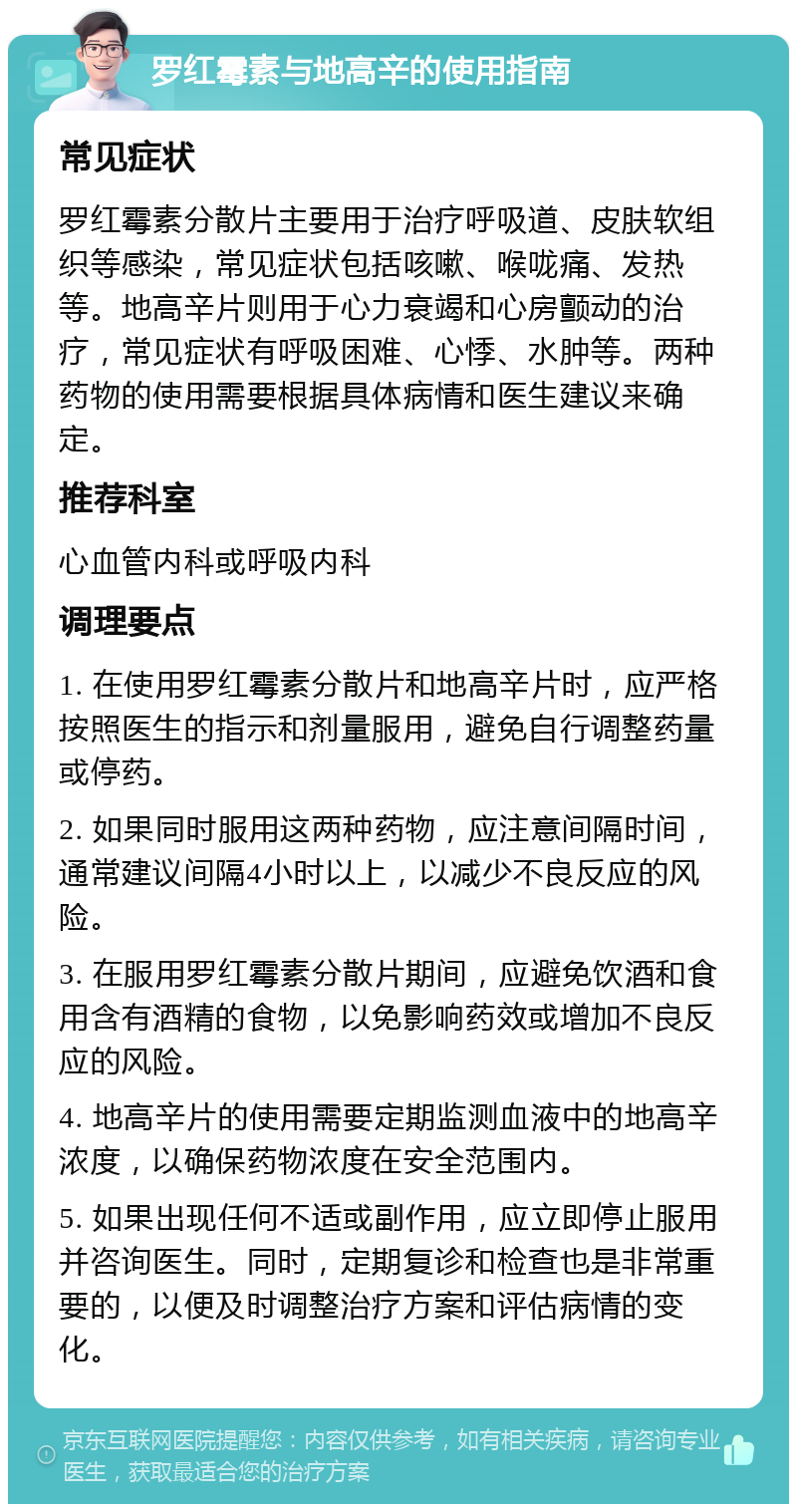 罗红霉素与地高辛的使用指南 常见症状 罗红霉素分散片主要用于治疗呼吸道、皮肤软组织等感染，常见症状包括咳嗽、喉咙痛、发热等。地高辛片则用于心力衰竭和心房颤动的治疗，常见症状有呼吸困难、心悸、水肿等。两种药物的使用需要根据具体病情和医生建议来确定。 推荐科室 心血管内科或呼吸内科 调理要点 1. 在使用罗红霉素分散片和地高辛片时，应严格按照医生的指示和剂量服用，避免自行调整药量或停药。 2. 如果同时服用这两种药物，应注意间隔时间，通常建议间隔4小时以上，以减少不良反应的风险。 3. 在服用罗红霉素分散片期间，应避免饮酒和食用含有酒精的食物，以免影响药效或增加不良反应的风险。 4. 地高辛片的使用需要定期监测血液中的地高辛浓度，以确保药物浓度在安全范围内。 5. 如果出现任何不适或副作用，应立即停止服用并咨询医生。同时，定期复诊和检查也是非常重要的，以便及时调整治疗方案和评估病情的变化。