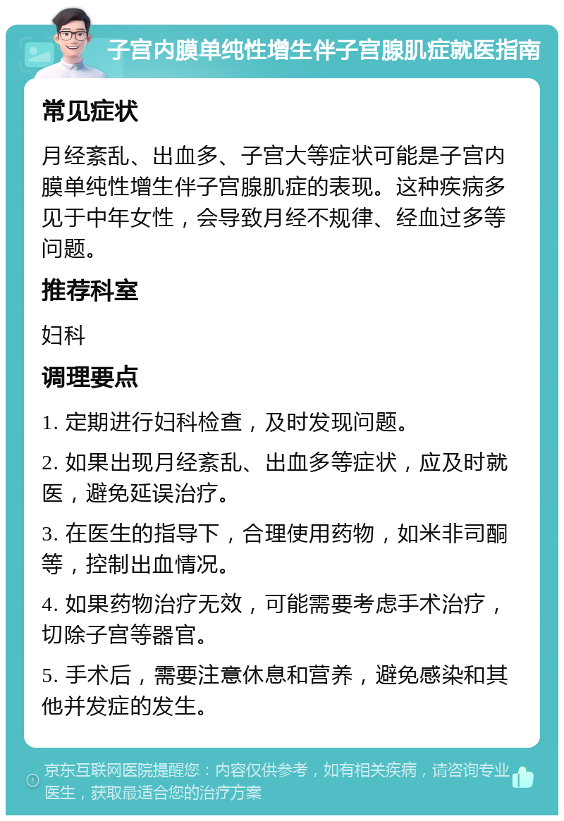 子宫内膜单纯性增生伴子宫腺肌症就医指南 常见症状 月经紊乱、出血多、子宫大等症状可能是子宫内膜单纯性增生伴子宫腺肌症的表现。这种疾病多见于中年女性，会导致月经不规律、经血过多等问题。 推荐科室 妇科 调理要点 1. 定期进行妇科检查，及时发现问题。 2. 如果出现月经紊乱、出血多等症状，应及时就医，避免延误治疗。 3. 在医生的指导下，合理使用药物，如米非司酮等，控制出血情况。 4. 如果药物治疗无效，可能需要考虑手术治疗，切除子宫等器官。 5. 手术后，需要注意休息和营养，避免感染和其他并发症的发生。