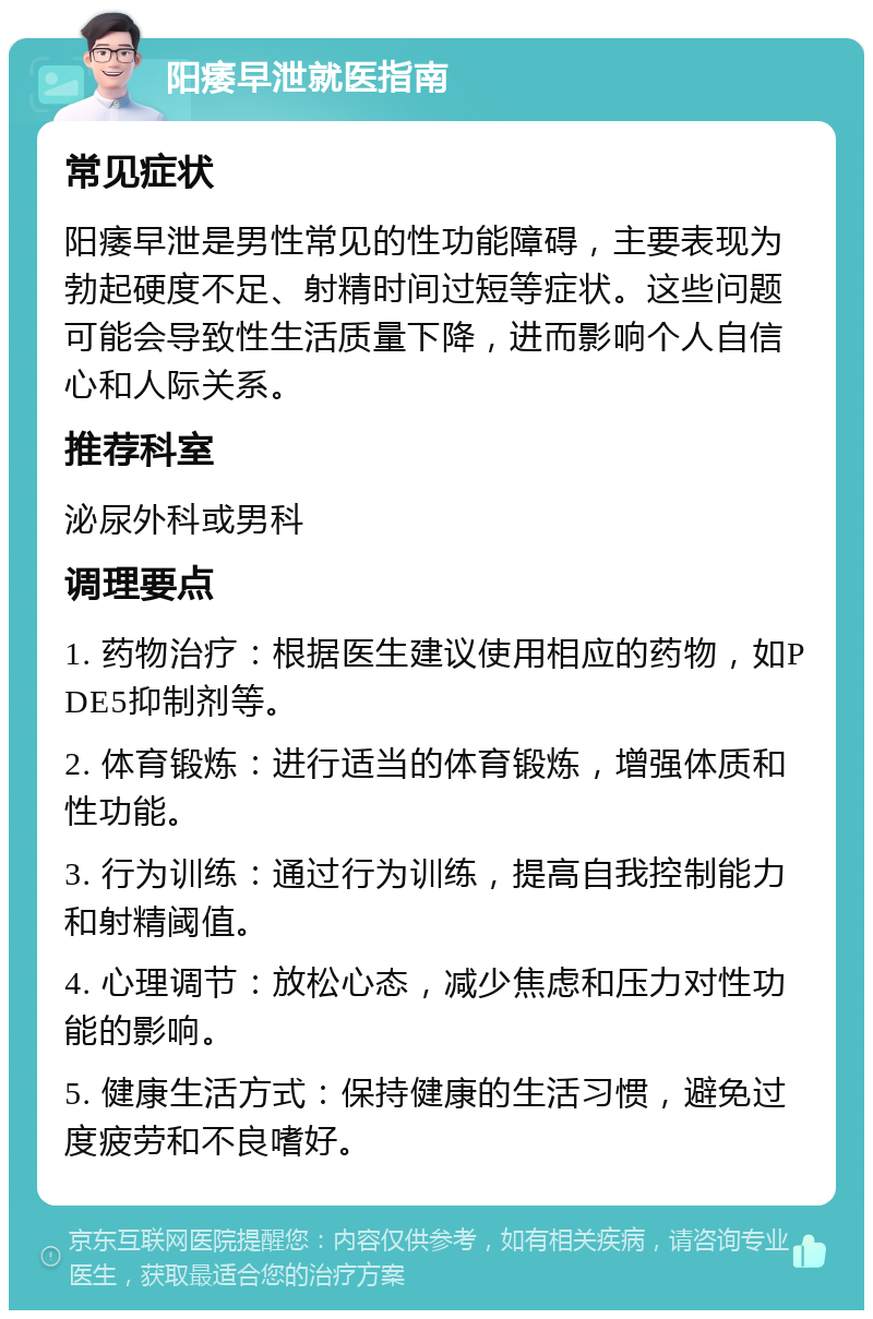 阳痿早泄就医指南 常见症状 阳痿早泄是男性常见的性功能障碍，主要表现为勃起硬度不足、射精时间过短等症状。这些问题可能会导致性生活质量下降，进而影响个人自信心和人际关系。 推荐科室 泌尿外科或男科 调理要点 1. 药物治疗：根据医生建议使用相应的药物，如PDE5抑制剂等。 2. 体育锻炼：进行适当的体育锻炼，增强体质和性功能。 3. 行为训练：通过行为训练，提高自我控制能力和射精阈值。 4. 心理调节：放松心态，减少焦虑和压力对性功能的影响。 5. 健康生活方式：保持健康的生活习惯，避免过度疲劳和不良嗜好。