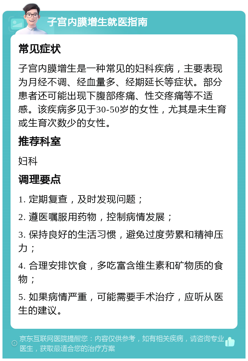 子宫内膜增生就医指南 常见症状 子宫内膜增生是一种常见的妇科疾病，主要表现为月经不调、经血量多、经期延长等症状。部分患者还可能出现下腹部疼痛、性交疼痛等不适感。该疾病多见于30-50岁的女性，尤其是未生育或生育次数少的女性。 推荐科室 妇科 调理要点 1. 定期复查，及时发现问题； 2. 遵医嘱服用药物，控制病情发展； 3. 保持良好的生活习惯，避免过度劳累和精神压力； 4. 合理安排饮食，多吃富含维生素和矿物质的食物； 5. 如果病情严重，可能需要手术治疗，应听从医生的建议。