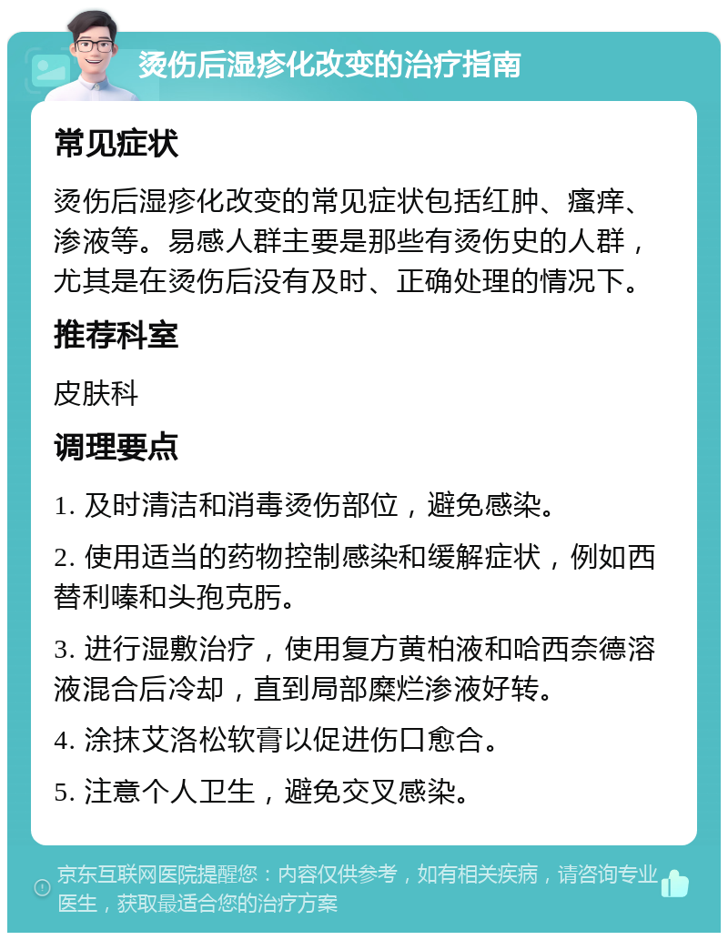 烫伤后湿疹化改变的治疗指南 常见症状 烫伤后湿疹化改变的常见症状包括红肿、瘙痒、渗液等。易感人群主要是那些有烫伤史的人群，尤其是在烫伤后没有及时、正确处理的情况下。 推荐科室 皮肤科 调理要点 1. 及时清洁和消毒烫伤部位，避免感染。 2. 使用适当的药物控制感染和缓解症状，例如西替利嗪和头孢克肟。 3. 进行湿敷治疗，使用复方黄柏液和哈西奈德溶液混合后冷却，直到局部糜烂渗液好转。 4. 涂抹艾洛松软膏以促进伤口愈合。 5. 注意个人卫生，避免交叉感染。