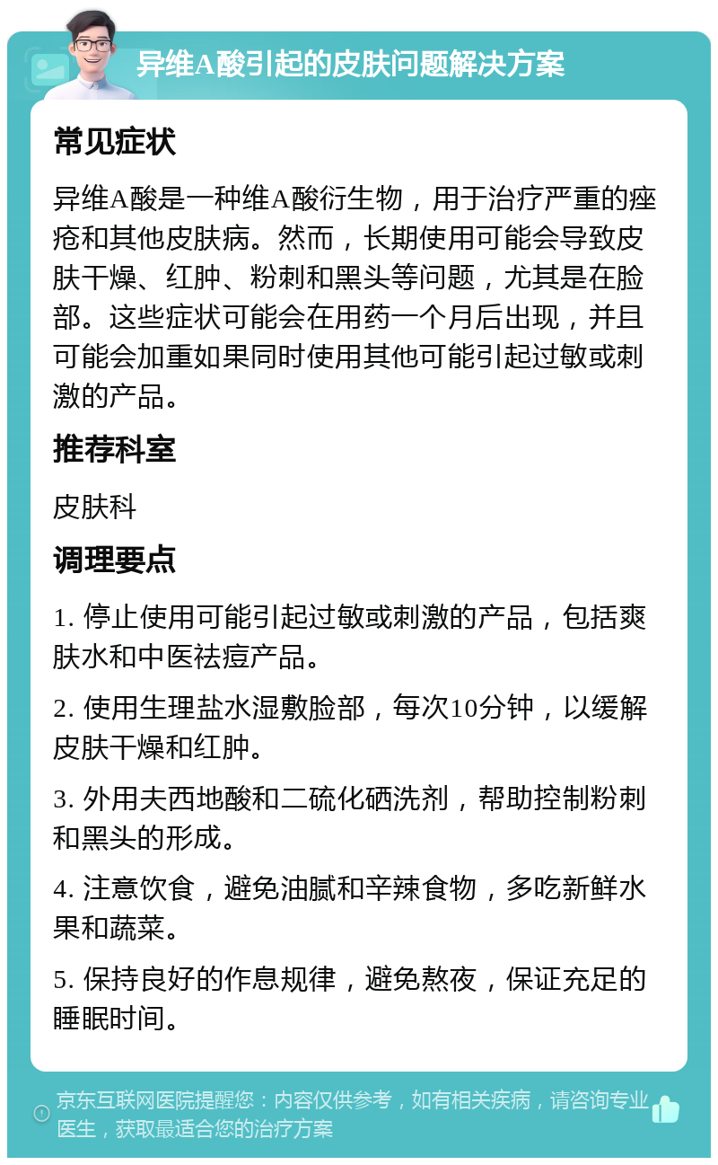 异维A酸引起的皮肤问题解决方案 常见症状 异维A酸是一种维A酸衍生物，用于治疗严重的痤疮和其他皮肤病。然而，长期使用可能会导致皮肤干燥、红肿、粉刺和黑头等问题，尤其是在脸部。这些症状可能会在用药一个月后出现，并且可能会加重如果同时使用其他可能引起过敏或刺激的产品。 推荐科室 皮肤科 调理要点 1. 停止使用可能引起过敏或刺激的产品，包括爽肤水和中医祛痘产品。 2. 使用生理盐水湿敷脸部，每次10分钟，以缓解皮肤干燥和红肿。 3. 外用夫西地酸和二硫化硒洗剂，帮助控制粉刺和黑头的形成。 4. 注意饮食，避免油腻和辛辣食物，多吃新鲜水果和蔬菜。 5. 保持良好的作息规律，避免熬夜，保证充足的睡眠时间。