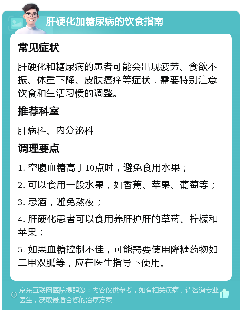 肝硬化加糖尿病的饮食指南 常见症状 肝硬化和糖尿病的患者可能会出现疲劳、食欲不振、体重下降、皮肤瘙痒等症状，需要特别注意饮食和生活习惯的调整。 推荐科室 肝病科、内分泌科 调理要点 1. 空腹血糖高于10点时，避免食用水果； 2. 可以食用一般水果，如香蕉、苹果、葡萄等； 3. 忌酒，避免熬夜； 4. 肝硬化患者可以食用养肝护肝的草莓、柠檬和苹果； 5. 如果血糖控制不佳，可能需要使用降糖药物如二甲双胍等，应在医生指导下使用。