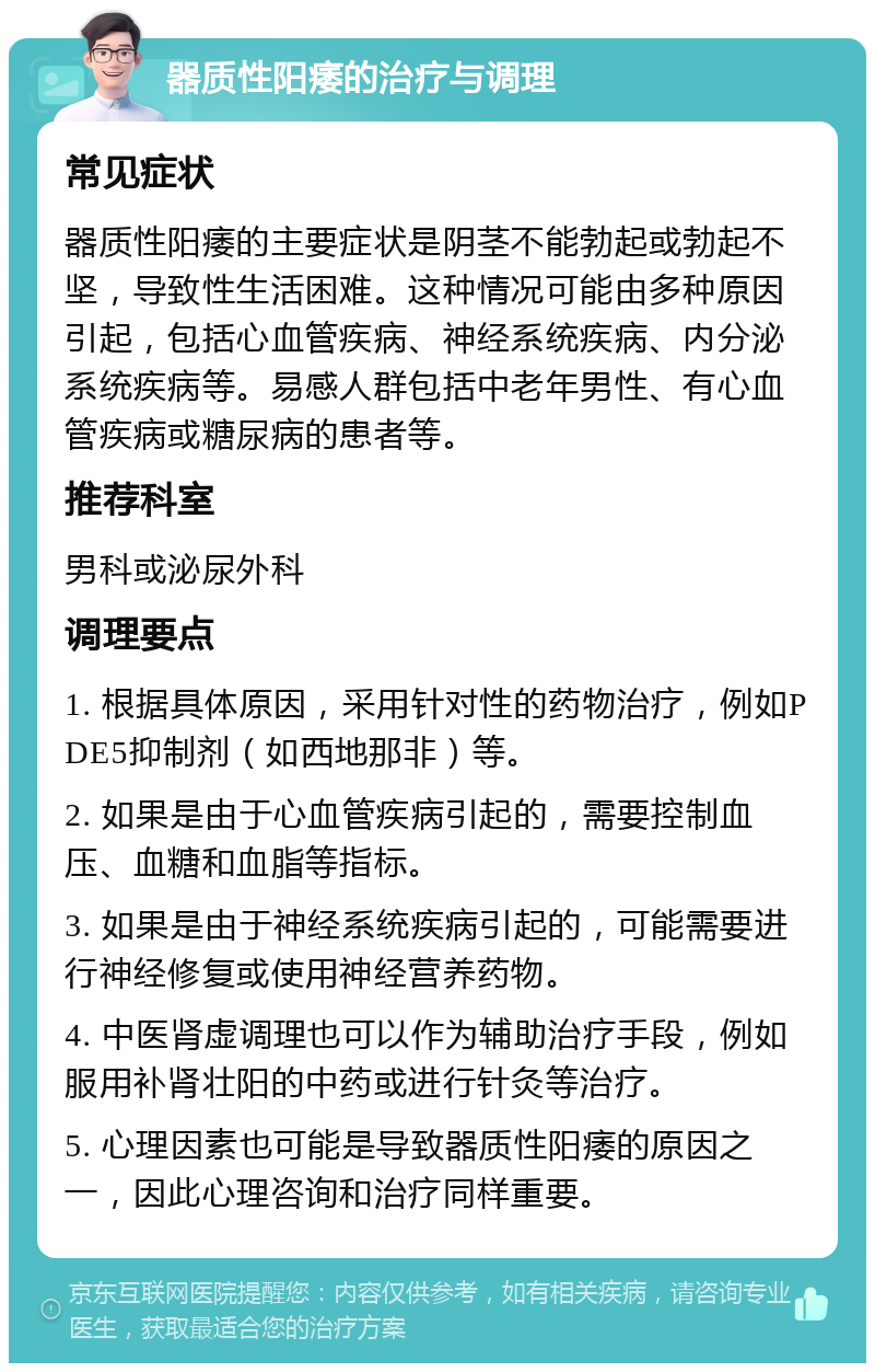 器质性阳痿的治疗与调理 常见症状 器质性阳痿的主要症状是阴茎不能勃起或勃起不坚，导致性生活困难。这种情况可能由多种原因引起，包括心血管疾病、神经系统疾病、内分泌系统疾病等。易感人群包括中老年男性、有心血管疾病或糖尿病的患者等。 推荐科室 男科或泌尿外科 调理要点 1. 根据具体原因，采用针对性的药物治疗，例如PDE5抑制剂（如西地那非）等。 2. 如果是由于心血管疾病引起的，需要控制血压、血糖和血脂等指标。 3. 如果是由于神经系统疾病引起的，可能需要进行神经修复或使用神经营养药物。 4. 中医肾虚调理也可以作为辅助治疗手段，例如服用补肾壮阳的中药或进行针灸等治疗。 5. 心理因素也可能是导致器质性阳痿的原因之一，因此心理咨询和治疗同样重要。