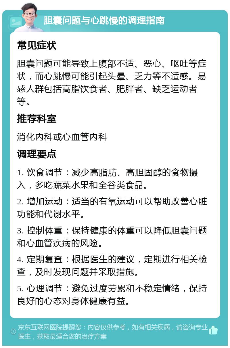 胆囊问题与心跳慢的调理指南 常见症状 胆囊问题可能导致上腹部不适、恶心、呕吐等症状，而心跳慢可能引起头晕、乏力等不适感。易感人群包括高脂饮食者、肥胖者、缺乏运动者等。 推荐科室 消化内科或心血管内科 调理要点 1. 饮食调节：减少高脂肪、高胆固醇的食物摄入，多吃蔬菜水果和全谷类食品。 2. 增加运动：适当的有氧运动可以帮助改善心脏功能和代谢水平。 3. 控制体重：保持健康的体重可以降低胆囊问题和心血管疾病的风险。 4. 定期复查：根据医生的建议，定期进行相关检查，及时发现问题并采取措施。 5. 心理调节：避免过度劳累和不稳定情绪，保持良好的心态对身体健康有益。