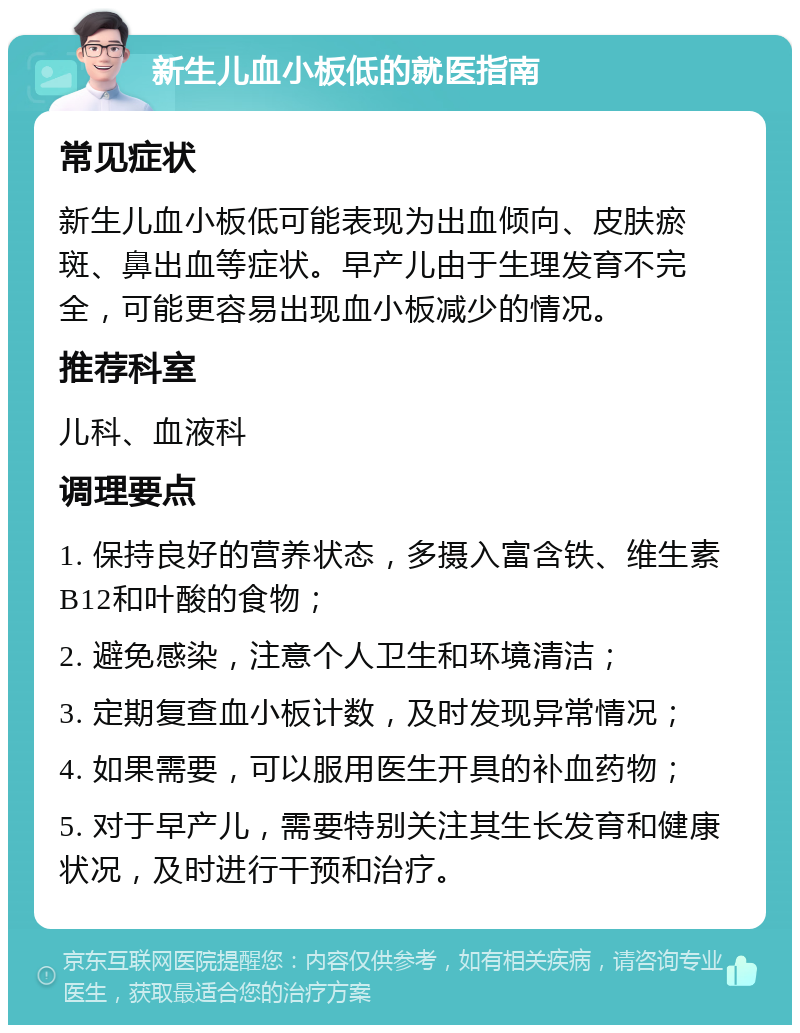 新生儿血小板低的就医指南 常见症状 新生儿血小板低可能表现为出血倾向、皮肤瘀斑、鼻出血等症状。早产儿由于生理发育不完全，可能更容易出现血小板减少的情况。 推荐科室 儿科、血液科 调理要点 1. 保持良好的营养状态，多摄入富含铁、维生素B12和叶酸的食物； 2. 避免感染，注意个人卫生和环境清洁； 3. 定期复查血小板计数，及时发现异常情况； 4. 如果需要，可以服用医生开具的补血药物； 5. 对于早产儿，需要特别关注其生长发育和健康状况，及时进行干预和治疗。