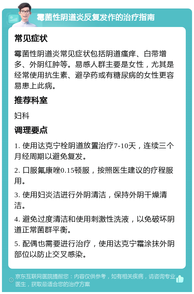 霉菌性阴道炎反复发作的治疗指南 常见症状 霉菌性阴道炎常见症状包括阴道瘙痒、白带增多、外阴红肿等。易感人群主要是女性，尤其是经常使用抗生素、避孕药或有糖尿病的女性更容易患上此病。 推荐科室 妇科 调理要点 1. 使用达克宁栓阴道放置治疗7-10天，连续三个月经周期以避免复发。 2. 口服氟康唑0.15顿服，按照医生建议的疗程服用。 3. 使用妇炎洁进行外阴清洁，保持外阴干燥清洁。 4. 避免过度清洁和使用刺激性洗液，以免破坏阴道正常菌群平衡。 5. 配偶也需要进行治疗，使用达克宁霜涂抹外阴部位以防止交叉感染。