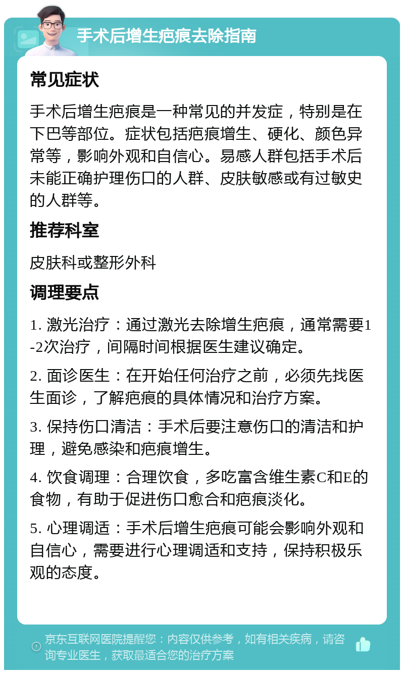 手术后增生疤痕去除指南 常见症状 手术后增生疤痕是一种常见的并发症，特别是在下巴等部位。症状包括疤痕增生、硬化、颜色异常等，影响外观和自信心。易感人群包括手术后未能正确护理伤口的人群、皮肤敏感或有过敏史的人群等。 推荐科室 皮肤科或整形外科 调理要点 1. 激光治疗：通过激光去除增生疤痕，通常需要1-2次治疗，间隔时间根据医生建议确定。 2. 面诊医生：在开始任何治疗之前，必须先找医生面诊，了解疤痕的具体情况和治疗方案。 3. 保持伤口清洁：手术后要注意伤口的清洁和护理，避免感染和疤痕增生。 4. 饮食调理：合理饮食，多吃富含维生素C和E的食物，有助于促进伤口愈合和疤痕淡化。 5. 心理调适：手术后增生疤痕可能会影响外观和自信心，需要进行心理调适和支持，保持积极乐观的态度。