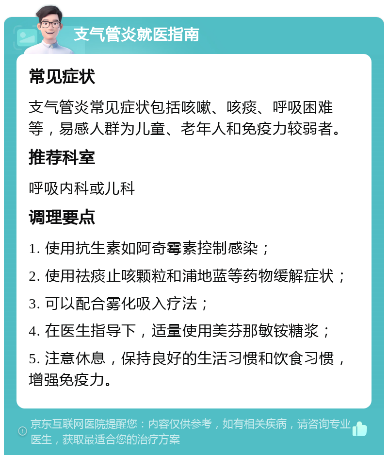 支气管炎就医指南 常见症状 支气管炎常见症状包括咳嗽、咳痰、呼吸困难等，易感人群为儿童、老年人和免疫力较弱者。 推荐科室 呼吸内科或儿科 调理要点 1. 使用抗生素如阿奇霉素控制感染； 2. 使用祛痰止咳颗粒和浦地蓝等药物缓解症状； 3. 可以配合雾化吸入疗法； 4. 在医生指导下，适量使用美芬那敏铵糖浆； 5. 注意休息，保持良好的生活习惯和饮食习惯，增强免疫力。