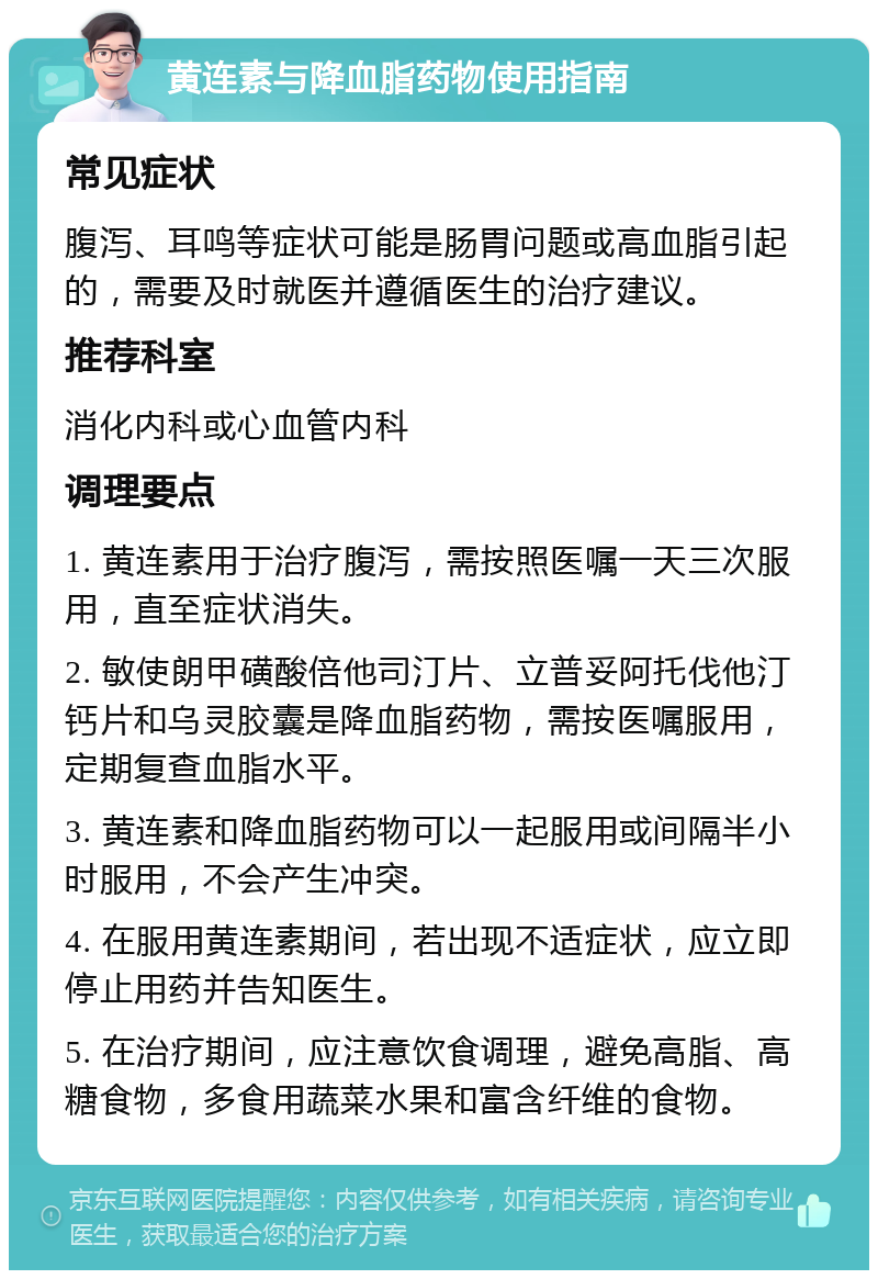 黄连素与降血脂药物使用指南 常见症状 腹泻、耳鸣等症状可能是肠胃问题或高血脂引起的，需要及时就医并遵循医生的治疗建议。 推荐科室 消化内科或心血管内科 调理要点 1. 黄连素用于治疗腹泻，需按照医嘱一天三次服用，直至症状消失。 2. 敏使朗甲磺酸倍他司汀片、立普妥阿托伐他汀钙片和乌灵胶囊是降血脂药物，需按医嘱服用，定期复查血脂水平。 3. 黄连素和降血脂药物可以一起服用或间隔半小时服用，不会产生冲突。 4. 在服用黄连素期间，若出现不适症状，应立即停止用药并告知医生。 5. 在治疗期间，应注意饮食调理，避免高脂、高糖食物，多食用蔬菜水果和富含纤维的食物。