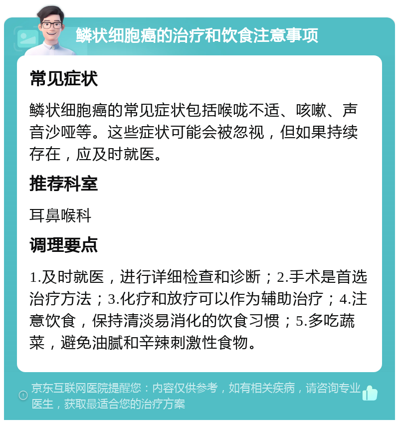 鳞状细胞癌的治疗和饮食注意事项 常见症状 鳞状细胞癌的常见症状包括喉咙不适、咳嗽、声音沙哑等。这些症状可能会被忽视，但如果持续存在，应及时就医。 推荐科室 耳鼻喉科 调理要点 1.及时就医，进行详细检查和诊断；2.手术是首选治疗方法；3.化疗和放疗可以作为辅助治疗；4.注意饮食，保持清淡易消化的饮食习惯；5.多吃蔬菜，避免油腻和辛辣刺激性食物。