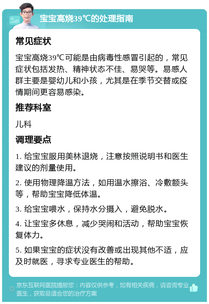 宝宝高烧39℃的处理指南 常见症状 宝宝高烧39℃可能是由病毒性感冒引起的，常见症状包括发热、精神状态不佳、易哭等。易感人群主要是婴幼儿和小孩，尤其是在季节交替或疫情期间更容易感染。 推荐科室 儿科 调理要点 1. 给宝宝服用美林退烧，注意按照说明书和医生建议的剂量使用。 2. 使用物理降温方法，如用温水擦浴、冷敷额头等，帮助宝宝降低体温。 3. 给宝宝喂水，保持水分摄入，避免脱水。 4. 让宝宝多休息，减少哭闹和活动，帮助宝宝恢复体力。 5. 如果宝宝的症状没有改善或出现其他不适，应及时就医，寻求专业医生的帮助。