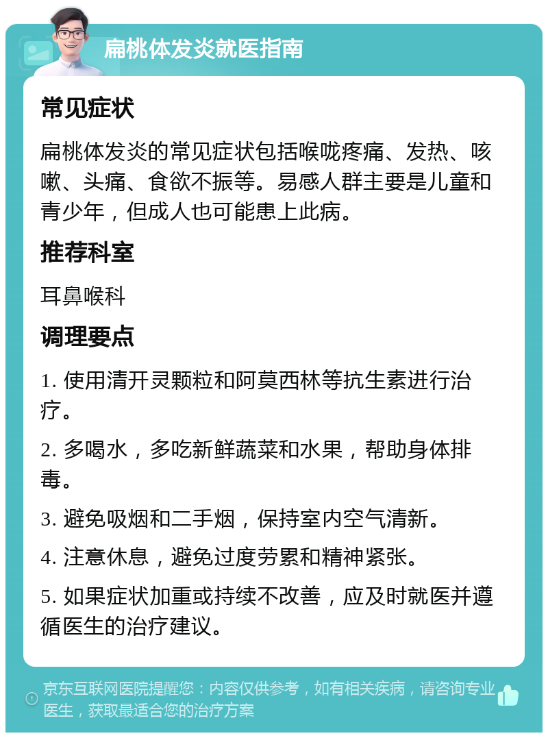 扁桃体发炎就医指南 常见症状 扁桃体发炎的常见症状包括喉咙疼痛、发热、咳嗽、头痛、食欲不振等。易感人群主要是儿童和青少年，但成人也可能患上此病。 推荐科室 耳鼻喉科 调理要点 1. 使用清开灵颗粒和阿莫西林等抗生素进行治疗。 2. 多喝水，多吃新鲜蔬菜和水果，帮助身体排毒。 3. 避免吸烟和二手烟，保持室内空气清新。 4. 注意休息，避免过度劳累和精神紧张。 5. 如果症状加重或持续不改善，应及时就医并遵循医生的治疗建议。