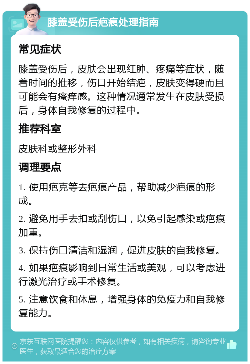 膝盖受伤后疤痕处理指南 常见症状 膝盖受伤后，皮肤会出现红肿、疼痛等症状，随着时间的推移，伤口开始结疤，皮肤变得硬而且可能会有瘙痒感。这种情况通常发生在皮肤受损后，身体自我修复的过程中。 推荐科室 皮肤科或整形外科 调理要点 1. 使用疤克等去疤痕产品，帮助减少疤痕的形成。 2. 避免用手去扣或刮伤口，以免引起感染或疤痕加重。 3. 保持伤口清洁和湿润，促进皮肤的自我修复。 4. 如果疤痕影响到日常生活或美观，可以考虑进行激光治疗或手术修复。 5. 注意饮食和休息，增强身体的免疫力和自我修复能力。