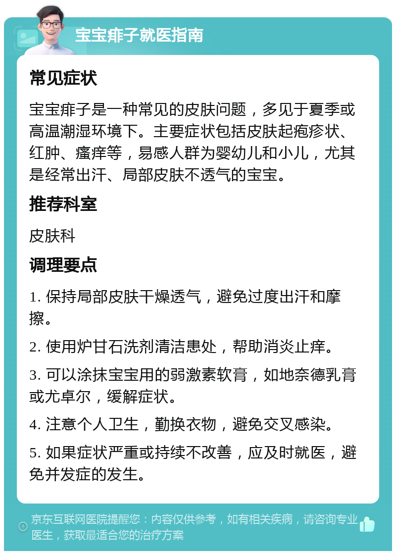 宝宝痱子就医指南 常见症状 宝宝痱子是一种常见的皮肤问题，多见于夏季或高温潮湿环境下。主要症状包括皮肤起疱疹状、红肿、瘙痒等，易感人群为婴幼儿和小儿，尤其是经常出汗、局部皮肤不透气的宝宝。 推荐科室 皮肤科 调理要点 1. 保持局部皮肤干燥透气，避免过度出汗和摩擦。 2. 使用炉甘石洗剂清洁患处，帮助消炎止痒。 3. 可以涂抹宝宝用的弱激素软膏，如地奈德乳膏或尤卓尔，缓解症状。 4. 注意个人卫生，勤换衣物，避免交叉感染。 5. 如果症状严重或持续不改善，应及时就医，避免并发症的发生。