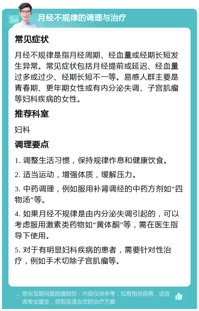 月经不规律的调理与治疗 常见症状 月经不规律是指月经周期、经血量或经期长短发生异常。常见症状包括月经提前或延迟、经血量过多或过少、经期长短不一等。易感人群主要是青春期、更年期女性或有内分泌失调、子宫肌瘤等妇科疾病的女性。 推荐科室 妇科 调理要点 1. 调整生活习惯，保持规律作息和健康饮食。 2. 适当运动，增强体质，缓解压力。 3. 中药调理，例如服用补肾调经的中药方剂如“四物汤”等。 4. 如果月经不规律是由内分泌失调引起的，可以考虑服用激素类药物如“黄体酮”等，需在医生指导下使用。 5. 对于有明显妇科疾病的患者，需要针对性治疗，例如手术切除子宫肌瘤等。