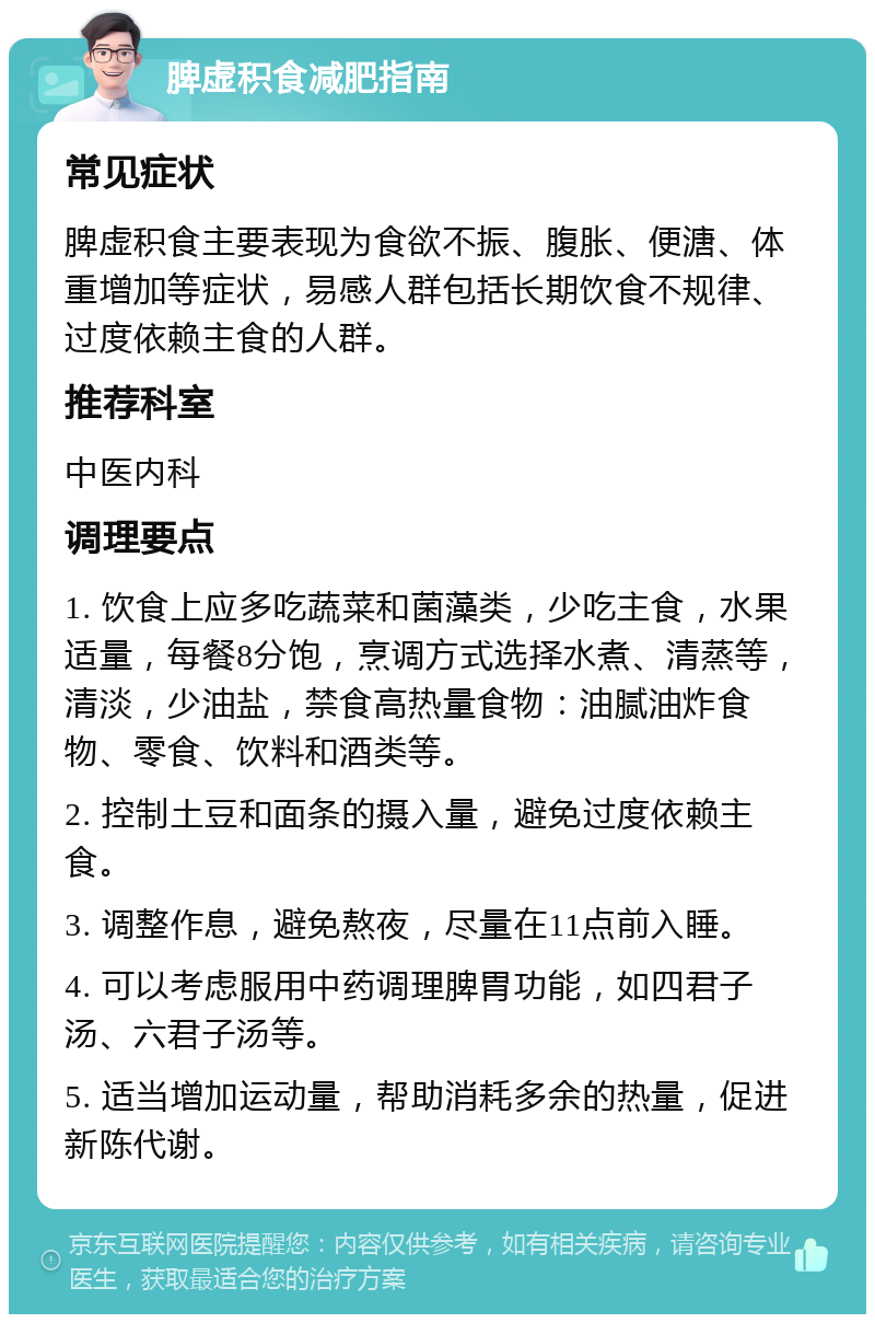 脾虚积食减肥指南 常见症状 脾虚积食主要表现为食欲不振、腹胀、便溏、体重增加等症状，易感人群包括长期饮食不规律、过度依赖主食的人群。 推荐科室 中医内科 调理要点 1. 饮食上应多吃蔬菜和菌藻类，少吃主食，水果适量，每餐8分饱，烹调方式选择水煮、清蒸等，清淡，少油盐，禁食高热量食物：油腻油炸食物、零食、饮料和酒类等。 2. 控制土豆和面条的摄入量，避免过度依赖主食。 3. 调整作息，避免熬夜，尽量在11点前入睡。 4. 可以考虑服用中药调理脾胃功能，如四君子汤、六君子汤等。 5. 适当增加运动量，帮助消耗多余的热量，促进新陈代谢。