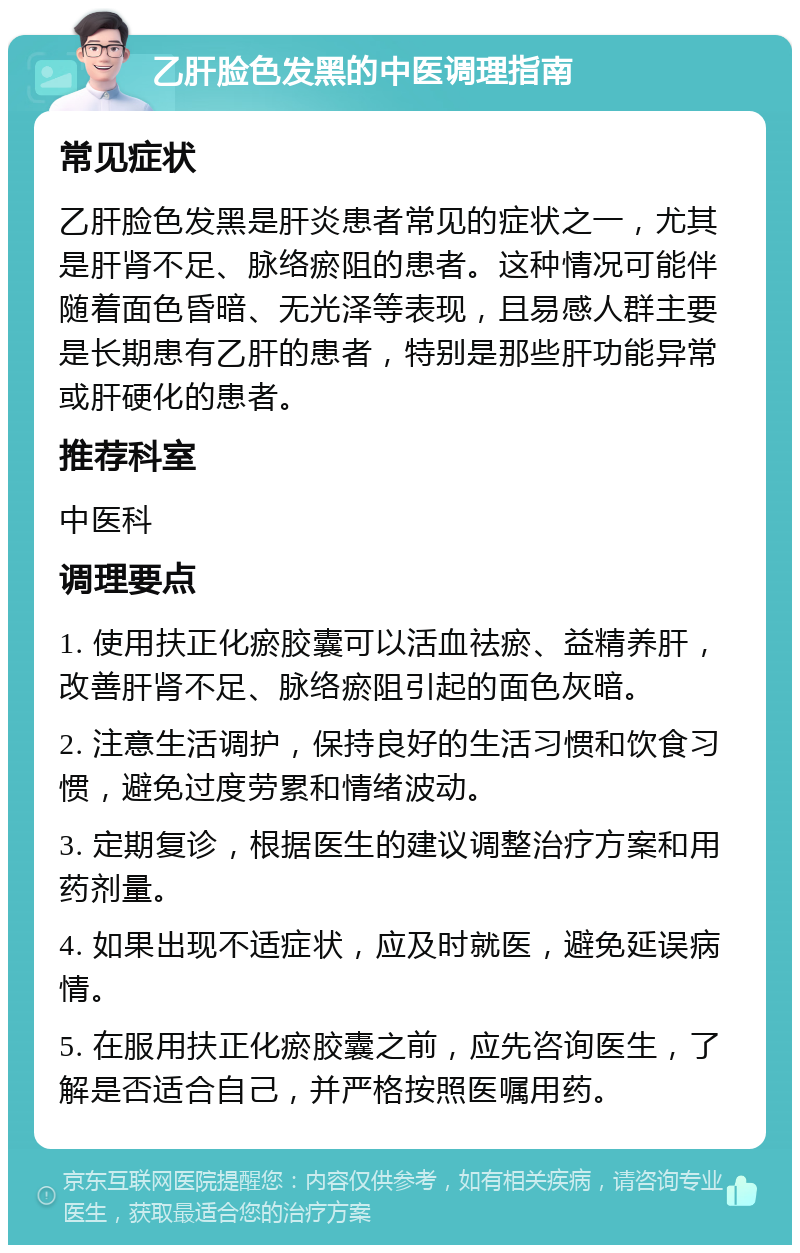 乙肝脸色发黑的中医调理指南 常见症状 乙肝脸色发黑是肝炎患者常见的症状之一，尤其是肝肾不足、脉络瘀阻的患者。这种情况可能伴随着面色昏暗、无光泽等表现，且易感人群主要是长期患有乙肝的患者，特别是那些肝功能异常或肝硬化的患者。 推荐科室 中医科 调理要点 1. 使用扶正化瘀胶囊可以活血祛瘀、益精养肝，改善肝肾不足、脉络瘀阻引起的面色灰暗。 2. 注意生活调护，保持良好的生活习惯和饮食习惯，避免过度劳累和情绪波动。 3. 定期复诊，根据医生的建议调整治疗方案和用药剂量。 4. 如果出现不适症状，应及时就医，避免延误病情。 5. 在服用扶正化瘀胶囊之前，应先咨询医生，了解是否适合自己，并严格按照医嘱用药。