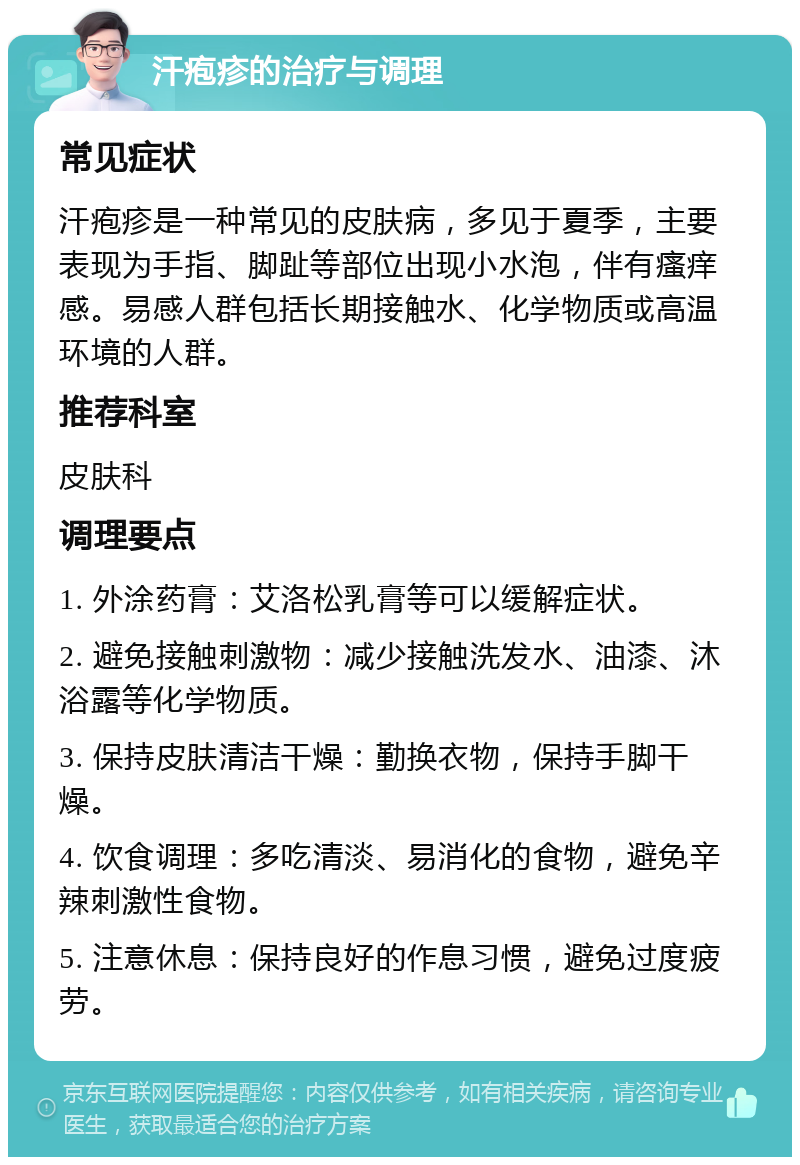 汗疱疹的治疗与调理 常见症状 汗疱疹是一种常见的皮肤病，多见于夏季，主要表现为手指、脚趾等部位出现小水泡，伴有瘙痒感。易感人群包括长期接触水、化学物质或高温环境的人群。 推荐科室 皮肤科 调理要点 1. 外涂药膏：艾洛松乳膏等可以缓解症状。 2. 避免接触刺激物：减少接触洗发水、油漆、沐浴露等化学物质。 3. 保持皮肤清洁干燥：勤换衣物，保持手脚干燥。 4. 饮食调理：多吃清淡、易消化的食物，避免辛辣刺激性食物。 5. 注意休息：保持良好的作息习惯，避免过度疲劳。