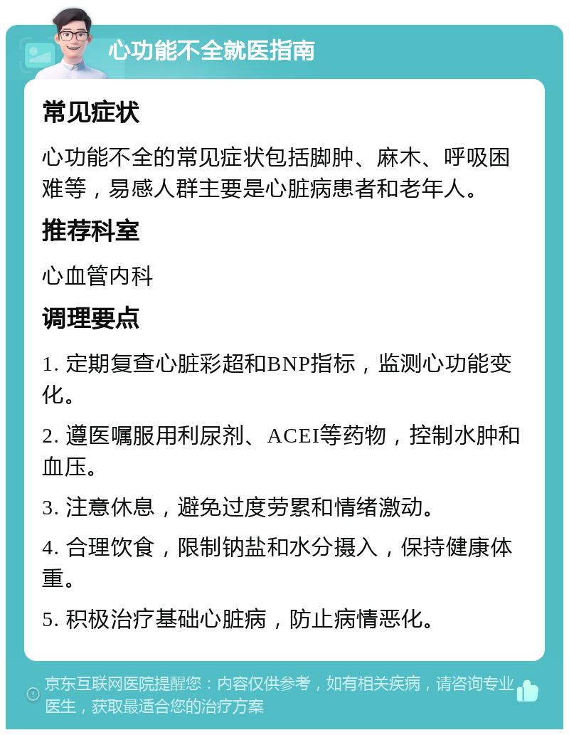 心功能不全就医指南 常见症状 心功能不全的常见症状包括脚肿、麻木、呼吸困难等，易感人群主要是心脏病患者和老年人。 推荐科室 心血管内科 调理要点 1. 定期复查心脏彩超和BNP指标，监测心功能变化。 2. 遵医嘱服用利尿剂、ACEI等药物，控制水肿和血压。 3. 注意休息，避免过度劳累和情绪激动。 4. 合理饮食，限制钠盐和水分摄入，保持健康体重。 5. 积极治疗基础心脏病，防止病情恶化。