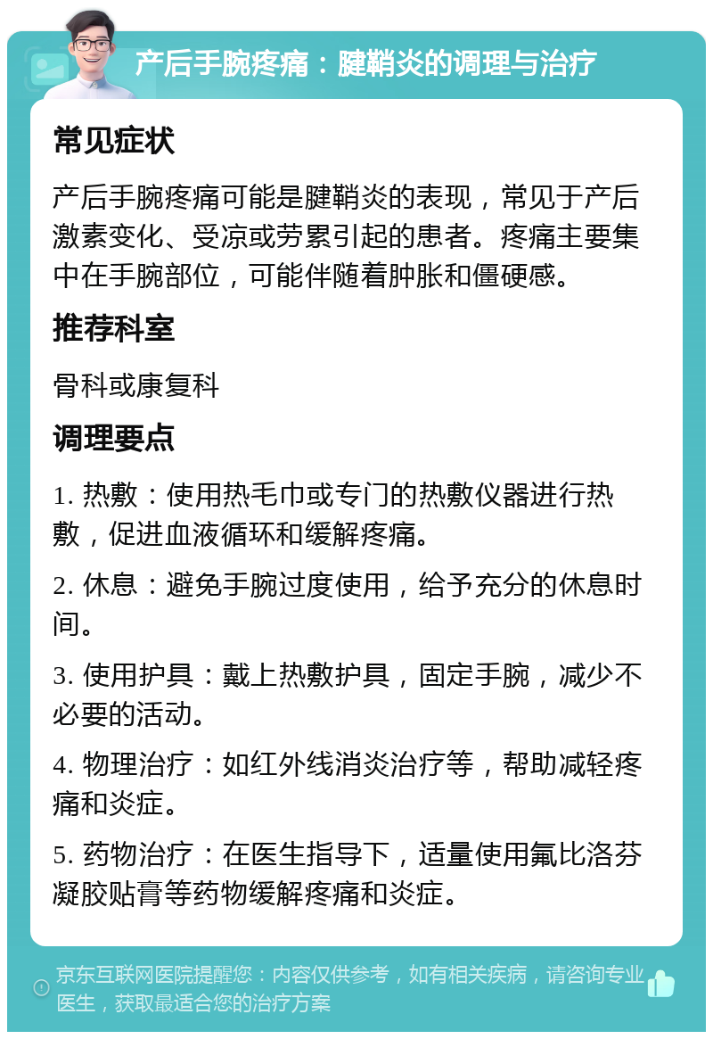 产后手腕疼痛：腱鞘炎的调理与治疗 常见症状 产后手腕疼痛可能是腱鞘炎的表现，常见于产后激素变化、受凉或劳累引起的患者。疼痛主要集中在手腕部位，可能伴随着肿胀和僵硬感。 推荐科室 骨科或康复科 调理要点 1. 热敷：使用热毛巾或专门的热敷仪器进行热敷，促进血液循环和缓解疼痛。 2. 休息：避免手腕过度使用，给予充分的休息时间。 3. 使用护具：戴上热敷护具，固定手腕，减少不必要的活动。 4. 物理治疗：如红外线消炎治疗等，帮助减轻疼痛和炎症。 5. 药物治疗：在医生指导下，适量使用氟比洛芬凝胶贴膏等药物缓解疼痛和炎症。