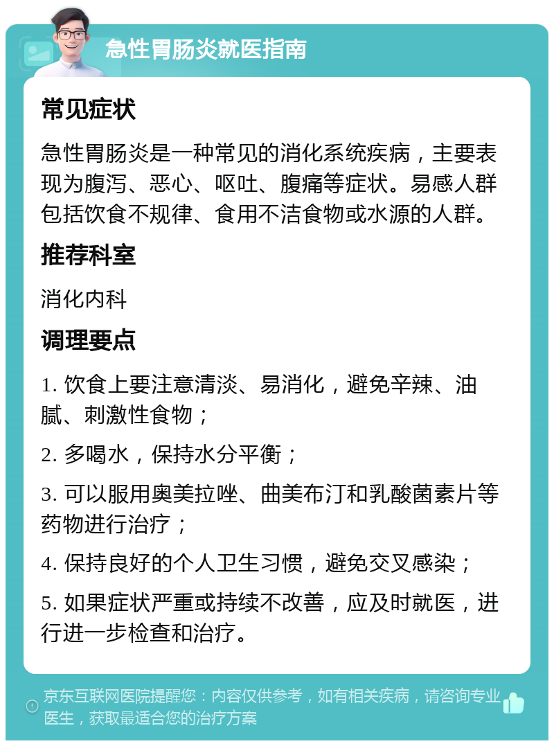 急性胃肠炎就医指南 常见症状 急性胃肠炎是一种常见的消化系统疾病，主要表现为腹泻、恶心、呕吐、腹痛等症状。易感人群包括饮食不规律、食用不洁食物或水源的人群。 推荐科室 消化内科 调理要点 1. 饮食上要注意清淡、易消化，避免辛辣、油腻、刺激性食物； 2. 多喝水，保持水分平衡； 3. 可以服用奥美拉唑、曲美布汀和乳酸菌素片等药物进行治疗； 4. 保持良好的个人卫生习惯，避免交叉感染； 5. 如果症状严重或持续不改善，应及时就医，进行进一步检查和治疗。