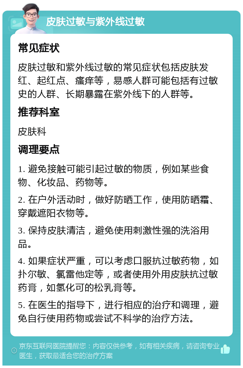 皮肤过敏与紫外线过敏 常见症状 皮肤过敏和紫外线过敏的常见症状包括皮肤发红、起红点、瘙痒等，易感人群可能包括有过敏史的人群、长期暴露在紫外线下的人群等。 推荐科室 皮肤科 调理要点 1. 避免接触可能引起过敏的物质，例如某些食物、化妆品、药物等。 2. 在户外活动时，做好防晒工作，使用防晒霜、穿戴遮阳衣物等。 3. 保持皮肤清洁，避免使用刺激性强的洗浴用品。 4. 如果症状严重，可以考虑口服抗过敏药物，如扑尔敏、氯雷他定等，或者使用外用皮肤抗过敏药膏，如氢化可的松乳膏等。 5. 在医生的指导下，进行相应的治疗和调理，避免自行使用药物或尝试不科学的治疗方法。