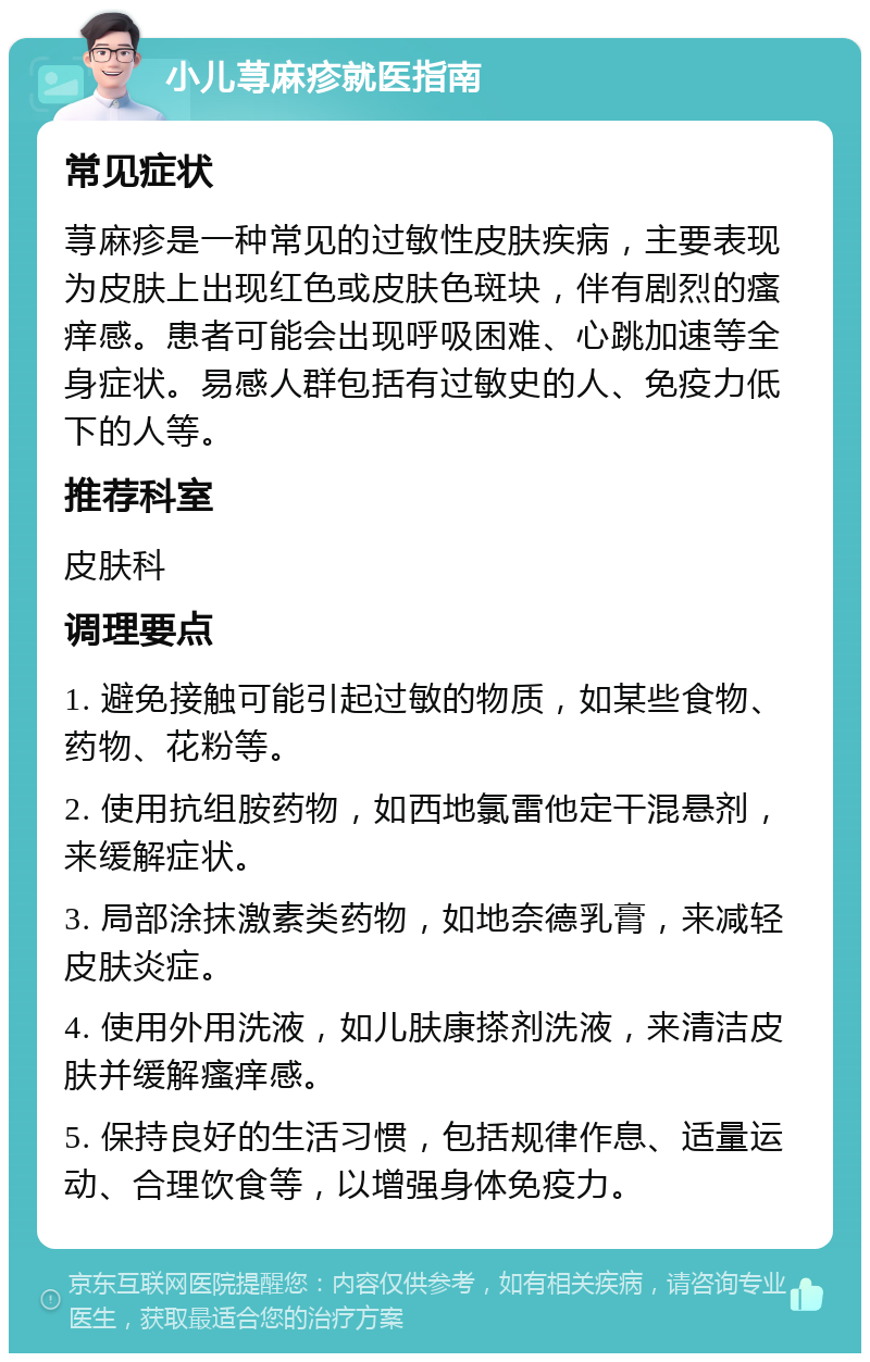 小儿荨麻疹就医指南 常见症状 荨麻疹是一种常见的过敏性皮肤疾病，主要表现为皮肤上出现红色或皮肤色斑块，伴有剧烈的瘙痒感。患者可能会出现呼吸困难、心跳加速等全身症状。易感人群包括有过敏史的人、免疫力低下的人等。 推荐科室 皮肤科 调理要点 1. 避免接触可能引起过敏的物质，如某些食物、药物、花粉等。 2. 使用抗组胺药物，如西地氯雷他定干混悬剂，来缓解症状。 3. 局部涂抹激素类药物，如地奈德乳膏，来减轻皮肤炎症。 4. 使用外用洗液，如儿肤康搽剂洗液，来清洁皮肤并缓解瘙痒感。 5. 保持良好的生活习惯，包括规律作息、适量运动、合理饮食等，以增强身体免疫力。