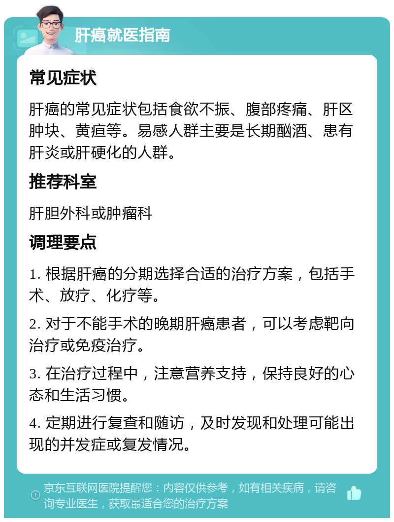 肝癌就医指南 常见症状 肝癌的常见症状包括食欲不振、腹部疼痛、肝区肿块、黄疸等。易感人群主要是长期酗酒、患有肝炎或肝硬化的人群。 推荐科室 肝胆外科或肿瘤科 调理要点 1. 根据肝癌的分期选择合适的治疗方案，包括手术、放疗、化疗等。 2. 对于不能手术的晚期肝癌患者，可以考虑靶向治疗或免疫治疗。 3. 在治疗过程中，注意营养支持，保持良好的心态和生活习惯。 4. 定期进行复查和随访，及时发现和处理可能出现的并发症或复发情况。