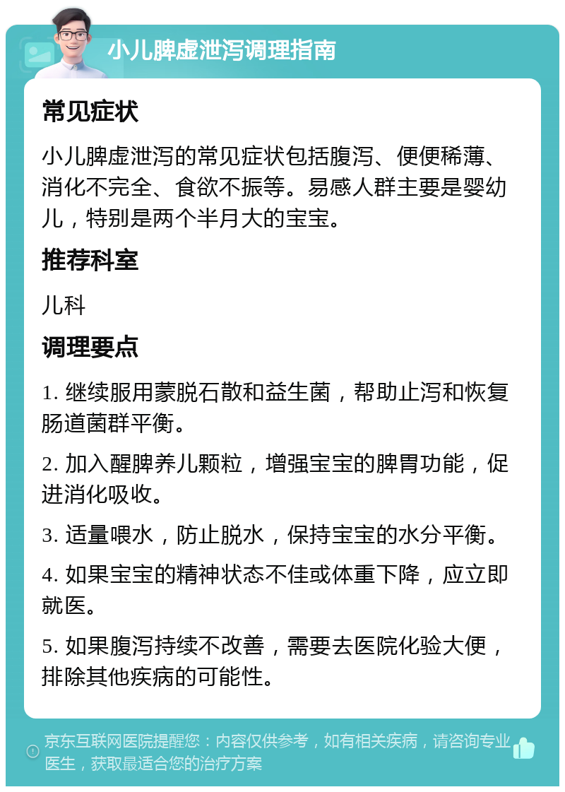 小儿脾虚泄泻调理指南 常见症状 小儿脾虚泄泻的常见症状包括腹泻、便便稀薄、消化不完全、食欲不振等。易感人群主要是婴幼儿，特别是两个半月大的宝宝。 推荐科室 儿科 调理要点 1. 继续服用蒙脱石散和益生菌，帮助止泻和恢复肠道菌群平衡。 2. 加入醒脾养儿颗粒，增强宝宝的脾胃功能，促进消化吸收。 3. 适量喂水，防止脱水，保持宝宝的水分平衡。 4. 如果宝宝的精神状态不佳或体重下降，应立即就医。 5. 如果腹泻持续不改善，需要去医院化验大便，排除其他疾病的可能性。