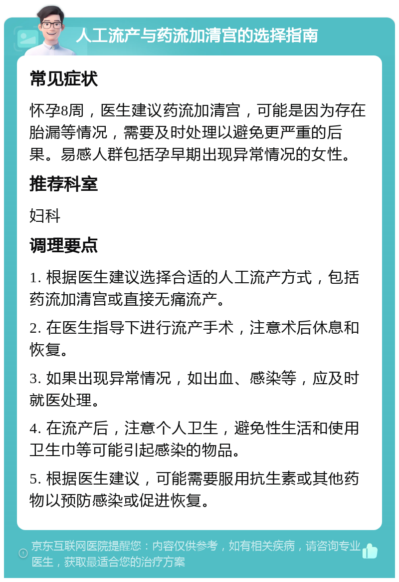 人工流产与药流加清宫的选择指南 常见症状 怀孕8周，医生建议药流加清宫，可能是因为存在胎漏等情况，需要及时处理以避免更严重的后果。易感人群包括孕早期出现异常情况的女性。 推荐科室 妇科 调理要点 1. 根据医生建议选择合适的人工流产方式，包括药流加清宫或直接无痛流产。 2. 在医生指导下进行流产手术，注意术后休息和恢复。 3. 如果出现异常情况，如出血、感染等，应及时就医处理。 4. 在流产后，注意个人卫生，避免性生活和使用卫生巾等可能引起感染的物品。 5. 根据医生建议，可能需要服用抗生素或其他药物以预防感染或促进恢复。