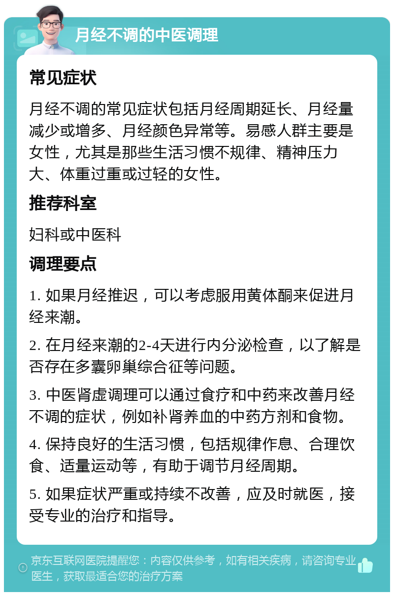 月经不调的中医调理 常见症状 月经不调的常见症状包括月经周期延长、月经量减少或增多、月经颜色异常等。易感人群主要是女性，尤其是那些生活习惯不规律、精神压力大、体重过重或过轻的女性。 推荐科室 妇科或中医科 调理要点 1. 如果月经推迟，可以考虑服用黄体酮来促进月经来潮。 2. 在月经来潮的2-4天进行内分泌检查，以了解是否存在多囊卵巢综合征等问题。 3. 中医肾虚调理可以通过食疗和中药来改善月经不调的症状，例如补肾养血的中药方剂和食物。 4. 保持良好的生活习惯，包括规律作息、合理饮食、适量运动等，有助于调节月经周期。 5. 如果症状严重或持续不改善，应及时就医，接受专业的治疗和指导。